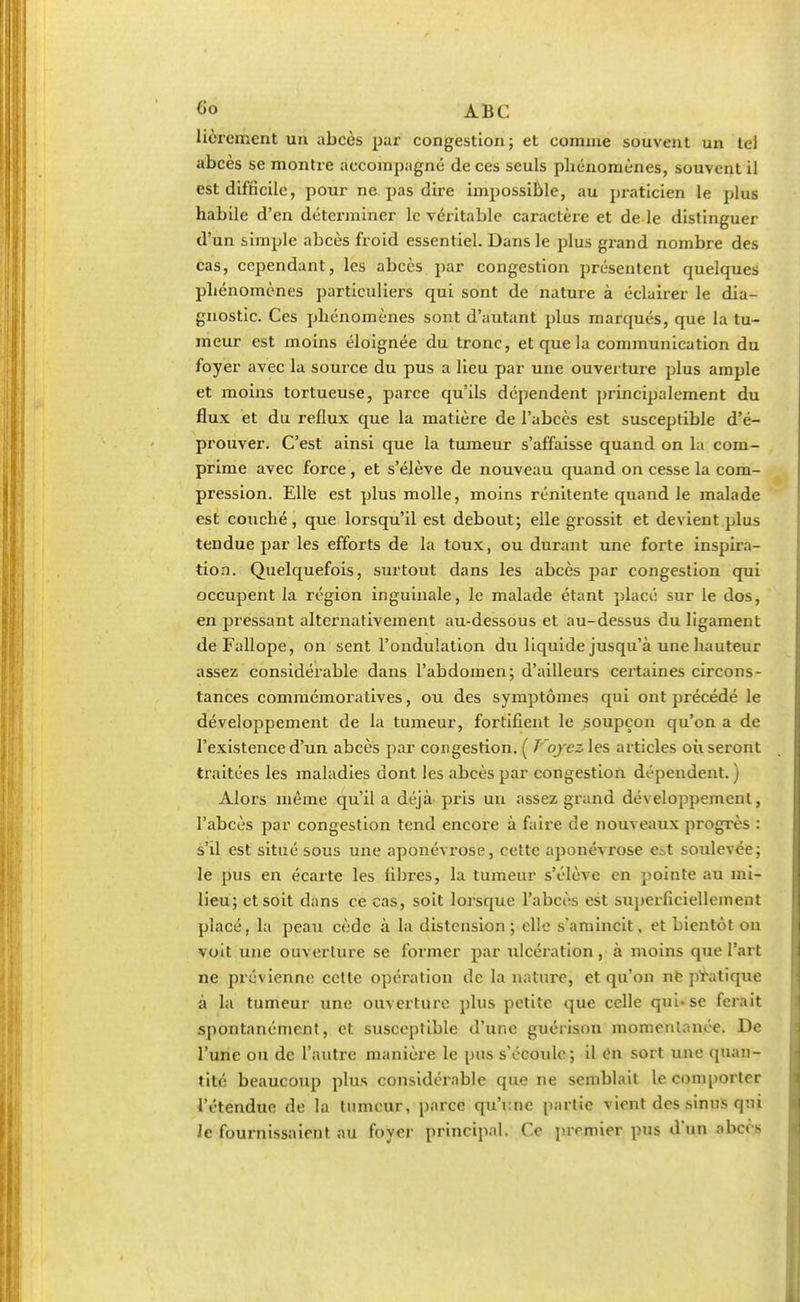 lièrement un abcès par congestion; et comme souvent un tel abcès se montre accompagné de ces seuls phénomènes, souvent il est difficile, pour ne pas dire impossible, au praticien le plus habile d'en déterminer le véritable caractère et de le distinguer d'un simple abcès froid essentiel. Dans le plus grand nombre des cas, cependant, les abcès par congestion présentent quelques phénomènes particuliers qui sont de nature à éclairer le dia- gnostic. Ces phénomènes sont d'autant plus marqués, que la tu- meur est moins éloignée du tronc, et que la communication du foyer avec la source du pus a lieu par une ouverture plus ample et moins tortueuse, parce qu'ils dépendent principalement du flux et du reflux que la matière de l'abcès est susceptible d'é- prouver. C'est ainsi que la tumeur s'affaisse quand on la com- prime avec force , et s'élève de nouveau quand on cesse la com- pression. Elle est plus molle, moins rénitente quand le malade est couché, que lorsqu'il est debout; elle grossit et devient plus tendue par les efforts de la toux, ou durant une forte inspira- tion. Quelquefois, surtout dans les abcès par congestion qui occupent la région inguinale, le malade étant placé sur le dos, en pressant alternativement au-dessous et au-dessus du ligament deFallope, on sent l'ondulation du liquide jusqu'à une hauteur assez considérable dans l'abdomen; d'ailleurs certaines circons- tances commémoratives, ou des symptômes qui ont précédé le développement de la tumeur, fortifient le soupçon qu'on a de l'existence d'un abcès par congestion. ( T'oyez les articles où seront traitées les maladies dont les abcès par congestion dépendent. ) Alors même qu'il a déjà pris un assez grand développement, l'abcès par congestion tend encore à faire de nouveaux progrès : s'il est situé sous une aponévrose, cette aponévrose e^t soulevée; le pus en écarte les fibres, la tumeur s'élève en pointe au mi- lieu; et soit dans ce cas, soit lorsque l'abcès est superficiellement placé, la peau cède à la distension; elle s'amincit, et bientôt on voit une ouverture se former par ulcération, à moins que l'art ne prévienne celte opération de la nature, et qu'on ne pTatique à la tumeur une ouverture plus petite que celle qui-se ferait spontanément, et susceptible d'une guérison momentanée. De l'une ou de l'autre manière le pus s'écoule; il On sort une quan- tité beaucoup plus considérable que ne semblait le comporter l'étendue de la tumeur, parce qu'i:ne partie vient des sinus qui Je fournissaient au foyer principal. Ce premier pus d'un abcès