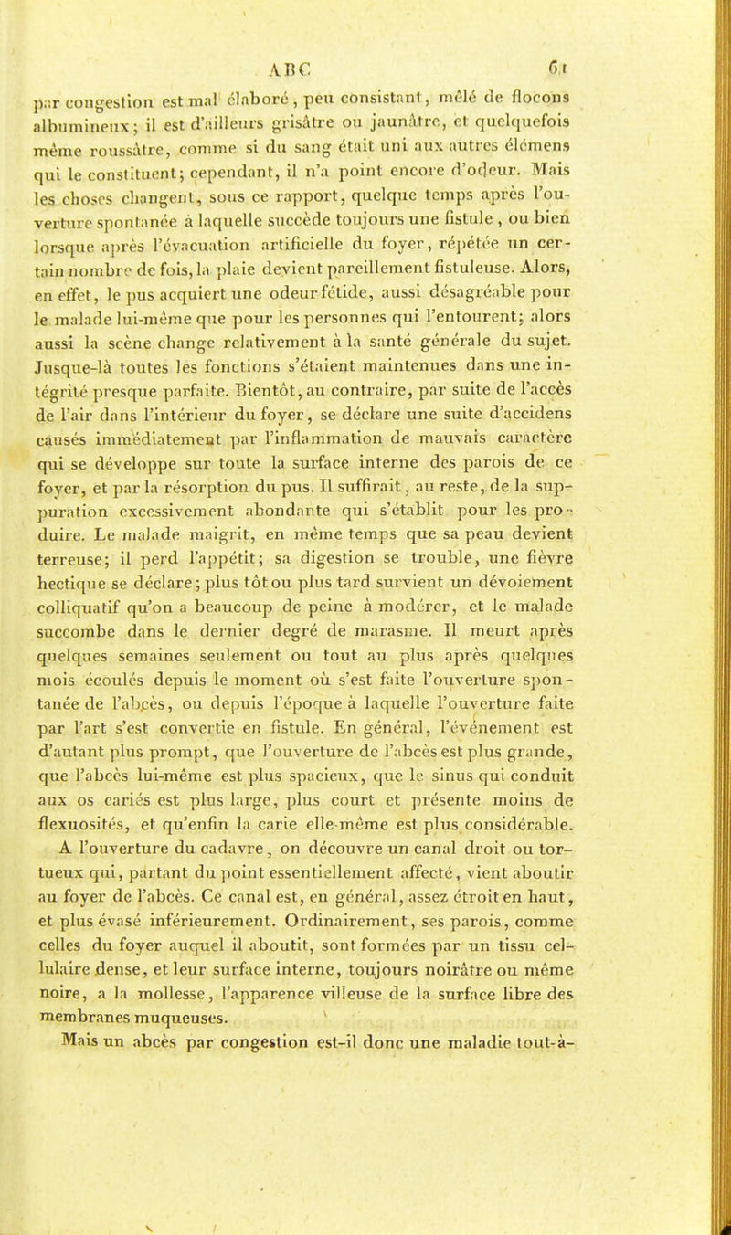 par congestion est mal élaboré , peu consistant, mêlé de flocons alhumineux; il est d'ailleurs grisâtre ou jaunâtre, et quelquefois même roussâtre, comme si du sang était uni aux autres élémens qui le constituent; cependant, il n'a point encore d'odeur. Mais les choses changent, sous ce rapport, quelque temps après l'ou- verture spontanée à laquelle succède toujours une fistule , ou bien lorsque après l'évacuation artificielle du foyer, répétée un cer- tain nombre de fois, la plaie devient pareillement fistuleuse. Alors, en effet, le pus acquiert une odeur fétide, aussi désagréable pour le malade lui-même que pour les personnes qui l'entourent; alors aussi la scène change relativement à la santé générale du sujet. Jusque-là toutes les fonctions s'étaient maintenues dans une in- tégrité presque parfaite. Bientôt, au contraire, par suite de l'accès de l'air dans l'intérieur du foyer, se déclare une suite d'accidens causés immédiatement par l'inflammation de mauvais caractère qui se développe sur toute la surface interne des parois de ce foyer, et par la résorption du pus. Il suffirait, au reste, de la sup- puration excessivement abondante qui s'établit pour les pro- duire. Le malade maigrit, en même temps que sa peau devient terreuse; il perd l'appétit; sa digestion se trouble, une fièvre hectique se déclare; plus tôt ou plus tard survient un dévoiement colliquatif qu'on a beaucoup de peine à modérer, et le malade succombe dans le dernier degré de marasme. 11 meurt après quelques semaines seulement ou tout au plus après quelques mois écoulés depuis le moment où s'est faite l'ouverture spon- tanée de l'abcès, ou depuis l'époque à laquelle l'ouverture faite par l'art s'est convertie en fistule. En général, l'événement est d'autant plus prompt, que l'ouverture de l'abcès est plus grande, que l'abcès lui-même est plus spacieux, que le sinus qui conduit aux os cariés est plus large, plus court et présente moins de flexuosités, et qu'enfin la carie elle-même est plus considérable. A l'ouverture du cadavre, on découvre un canal droit ou tor- tueux qui, partant du point essentiellement affecté, vient aboutir au foyer de l'abcès. Ce canal est, en général, assez étroit en haut, et plus évasé inférieurement. Ordinairement, ses parois, comme celles du foyer auquel il aboutit, sont formées par un tissu cel- lulaire dense, et leur surface interne, toujours noirâtre ou même noire, a la mollesse, l'apparence villeuse de la surface libre des membranes muqueuses. Mais un abcès par congestion est-il donc une maladie tout-à-