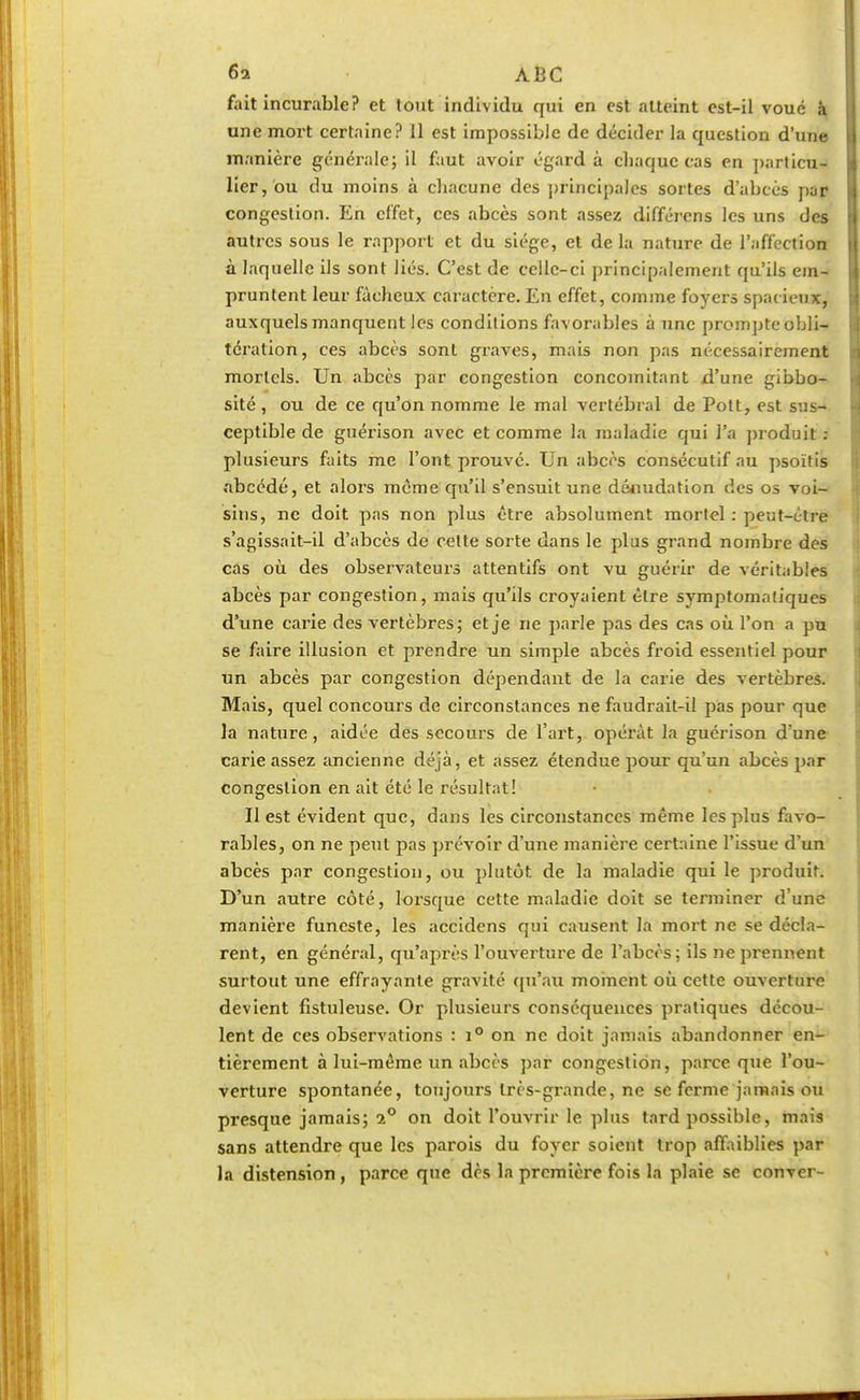 fait incurable? et tout individu qui en est atteint est-il voué à une mort certaine? 11 est impossible de décider la question d'une manière générale; il faut avoir égard à chaque cas en particu- lier, bu du moins à chacune des principales sortes d'abcès par congestion. En effet, ces abcès sont assez différens les uns des autres sous le rapport et du siège, et de la nature de l'affection à laquelle ils sont liés. C'est de celle-ci principalement qu'ils em- pruntent leur fâcheux caractère. En effet, comme foyers spacieux, auxquels manquent les conditions favorables à une prompte obli- tération, ces abcès sont graves, mais non pas nécessairement mortels. Un abcès par congestion concomitant d'une gibbo- sité , ou de ce qu'on nomme le mal vertébral de Pott, est sus- ceptible de guérison avec et comme la maladie qui l'a produit : plusieurs faits me l'ont prouvé. Un abcès consécutif au psoïtis abeédé, et alors meme qu'il s'ensuit une dénudation des os voi- sins, ne doit pas non plus être absolument mortel : peut-être s'agissait-il d'abcès de cette sorte dans le plus grand nombre des cas où des observateurs attentifs ont vu guérir de véritables abcès par congestion, mais qu'ils croyaient être symptomatiques d'une carie des vertèbres; et je ne parle pas des cas où l'on a pu se faire illusion et prendre un simple abcès froid essentiel pour un abcès par congestion dépendant de la carie des vertèbres. Mais, quel concours de circonstances ne faudrait-il pas pour que la nature, aidée des secours de l'art, opérât la guérison d'une carie assez ancienne déjà, et assez étendue pour qu'un abcès par congestion en ait été le résultat! Il est évident que, dans les circonstances même les plus favo- rables, on ne peut pas prévoir d'une manière certaine l'issue d'un abcès par congestion, ou plutôt, de la maladie qui le produit. D'un autre côté, lorsque cette maladie doit se terminer d'une manière funeste, les accidens qui causent la mort ne se décla- rent, en général, qu'après l'ouverture de l'abcès; ils ne prennent surtout une effrayante gravité qu'au moment où cette ouverture devient fistuleuse. Or plusieurs conséquences pratiques décou- lent de ces observations : i° on ne doit jamais abandonner en- tièrement à lui-même un abcès par congestion, parce que l'ou- verture spontanée, toujours très-grande, ne se ferme jamais ou presque jamais; i° on doit l'ouvrir le plus tard possible, mais sans attendre que les parois du foyer soient trop affaiblies par la distension, parce que dès la première fois la plaie se conver-