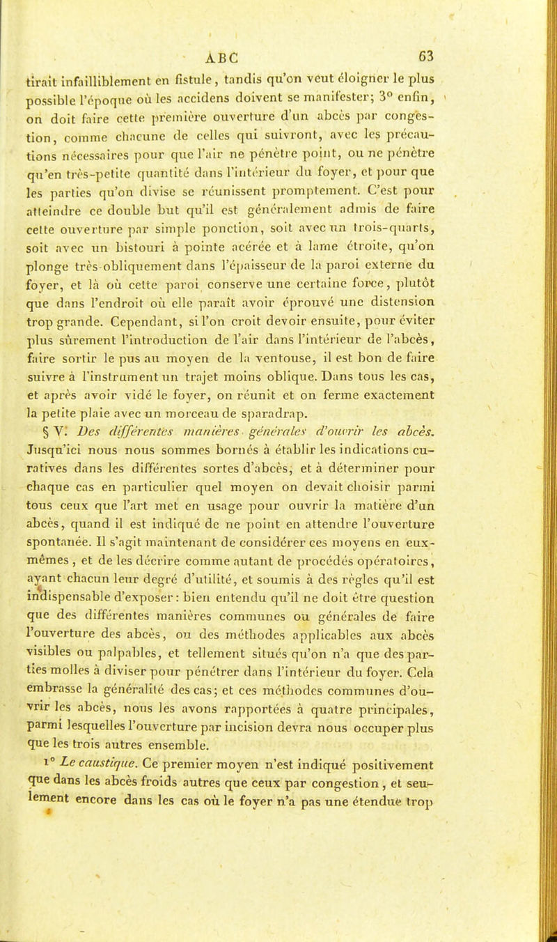 tirait infailliblement en fistule, tandis qu'on veut éloigner le plus possible l'époque où les accidens doivent se manifester; 3° enfin, on doit faire cette première ouverture d'un abcès par conges- tion, comme chacune de celles qui suivront, avec les précau- tions nécessaires pour que l'air ne pénètre point, ou ne pénètre qu'en très-petite quantité dans l'intérieur du foyer, et pour que les parties qu'on divise se réunissent promplement. C'est pour atteindre ce double but qu'il est généralement admis de faire cette ouverture par simple ponction, soit avec un trois-quarts, soit avec un bistouri à pointe acérée et à lame étroite, qu'on plonge très obliquement dans l'épaisseur de la paroi externe du foyer, et là où celte paroi conserve une certaine force, plutôt que dans l'endroit où elle paraît avoir éprouvé une distension trop grande. Cependant, sil'on croit devoir ensuite, pour éviter plus sûrement l'introduction de l'air dans l'intérieur de l'abcès, faire sortir le pus au moyen de la ventouse, il est bon de faire suivre à l'instrument un trajet moins oblique. Dans tous les cas, et après avoir vidé le foyer, on réunit et on ferme exactement la petite plaie avec un morceau de sparadrap. § VJ Des différentes manières générales' d'ouvrir les abcès. Jusqu'ici nous nous sommes bornés à établir les indications cu- ratives dans les différentes sortes d'abcès, et à déterminer pour chaque cas en particulier quel moyen on devait choisir parmi tous ceux que l'art met en usage pour ouvrir la matière d'un abcès, quand il est indiqué de ne point en attendre l'ouverture spontanée. Il s'agit maintenant de considérer ces moyens en eux- mêmes , et de les décrire comme autant de procédés opératoires, ayant chacun leur degré d'utilité, et soumis à des règles qu'il est indispensable d'exposer: bien entendu qu'il ne doit être question que des différentes manières communes ou générales de faire l'ouverture des abcès, ou des méthodes applicables aux abcès visibles ou palpables, et tellement situés qu'on n'a que des par- ties molles à diviser pour pénétrer dans l'intérieur du foyer. Cela embrasse la généralité des cas; et ces méthodes communes d'ou- vrir les abcès, nous les avons rapportées à quatre principales, parmi lesquelles l'ouverture par incision devra nous occuper plus que les trois autres ensemble. i° Le caustique. Ce premier moyen n'est indiqué positivement que dans les abcès froids autres que ceux par congestion, et seu- lement encore dans les cas où le foyer n'a pas une étendue trop