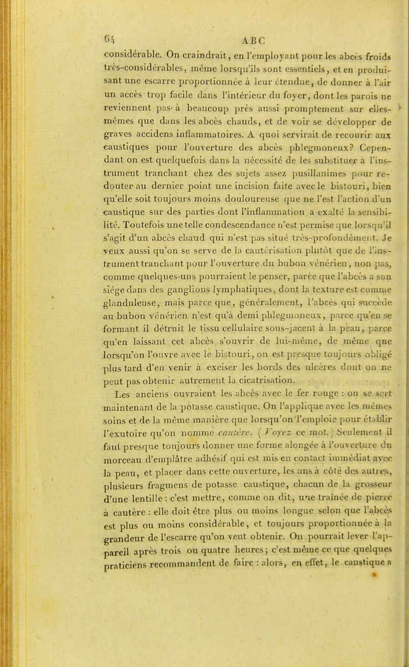 considérable. On craindrait, en l'employant pour les abcès froids très-considérables, même lorsqu'ils sont essentiels, et en produi- sant une escarre proportionnée à leur étendue, de donner à l'air un accès trop facile dans l'intérieur du foyer, dont les parois ne reviennent pas1 à beaucoup près aussi promptement sur elles- mêmes que dans les abcès cbauds, et de voir se développer de graves accidens inflammatoires. A. quoi servirait de recourir aux caustiques pour l'ouverture des abcès phlegmoncux? Cepen- dant on est quelquefois dans la nécessité de les substituer à l'ins- trument tranchant chez des sujets assez pusillanimes pour re- douter au dernier point une incision faite avec le bistouri, bien qu'elle soit toujours moins douloureuse que ne l'est l'action dun caustique sur des parties dont l'inflammation a exalté la sensibi- lité. Toutefois une telle condescendance n'est permise que lorsqu'il s'agit d'un abcès chaud qui n'est pas situé très-profondément. Je veux aussi qu'on se serve de La cautérisation plutôt que de l'ins- trument tranchant pour l'ouverture du bubon vénérien, non pas, comme quelques-uns pourraient le penser, parce que l'abcès a son siège dans des ganglions lymphatiques, dont la texture est comme glanduleuse, mais parce que, généralement, l'abcès qui succède au bubon vénérien n'est qu'à demi phlegmoneux, parce qu'eu se formant il détruit le tissu cellulaire sous-jacent à la peau, parce qu'en laissant cet abcès s'ouvrir de lui-même, de même que lorsqu'on l'ouvre avec le bistouri, on est presque toujours obligé plus tard d'en venir à exciser les bords des ulcères dont on ne peut pas obtenir autrement la cicatrisation. Les anciens ouvraient les abcès avec le fer rouge : on se sert maintenant de la potasse caustique. On l'applique avec les mémos soins et de la même manière que lorsqu'on l'emploie pour établir l'exutoire qu'on nomme cautère. ( Voyez ce mot. ) Seulement il faut presque toujours donner une forme alongée à l'ouverture du morceau d'emplâtre adhésif qui est mis en contact immédiat avec la peau, et placer dans cette ouverture, les uns à côté des autres, plusieurs fragmens de potasse caustique, chacun de la grosseur d'une lentille : c'est mettre, comme on dit, une traînée de pierre à cautère : elle doit être plus ou moins longue selon que l'abcès est plus ou moins considérable, et toujours proportionnée à la grandeur de l'escarre qu'on veut obtenir. On pourrait lever l'ap- pareil après trois ou quatre heures ; c'est même ce que quelques praticiens recommandent de faire : alors, en effet, le caustique a