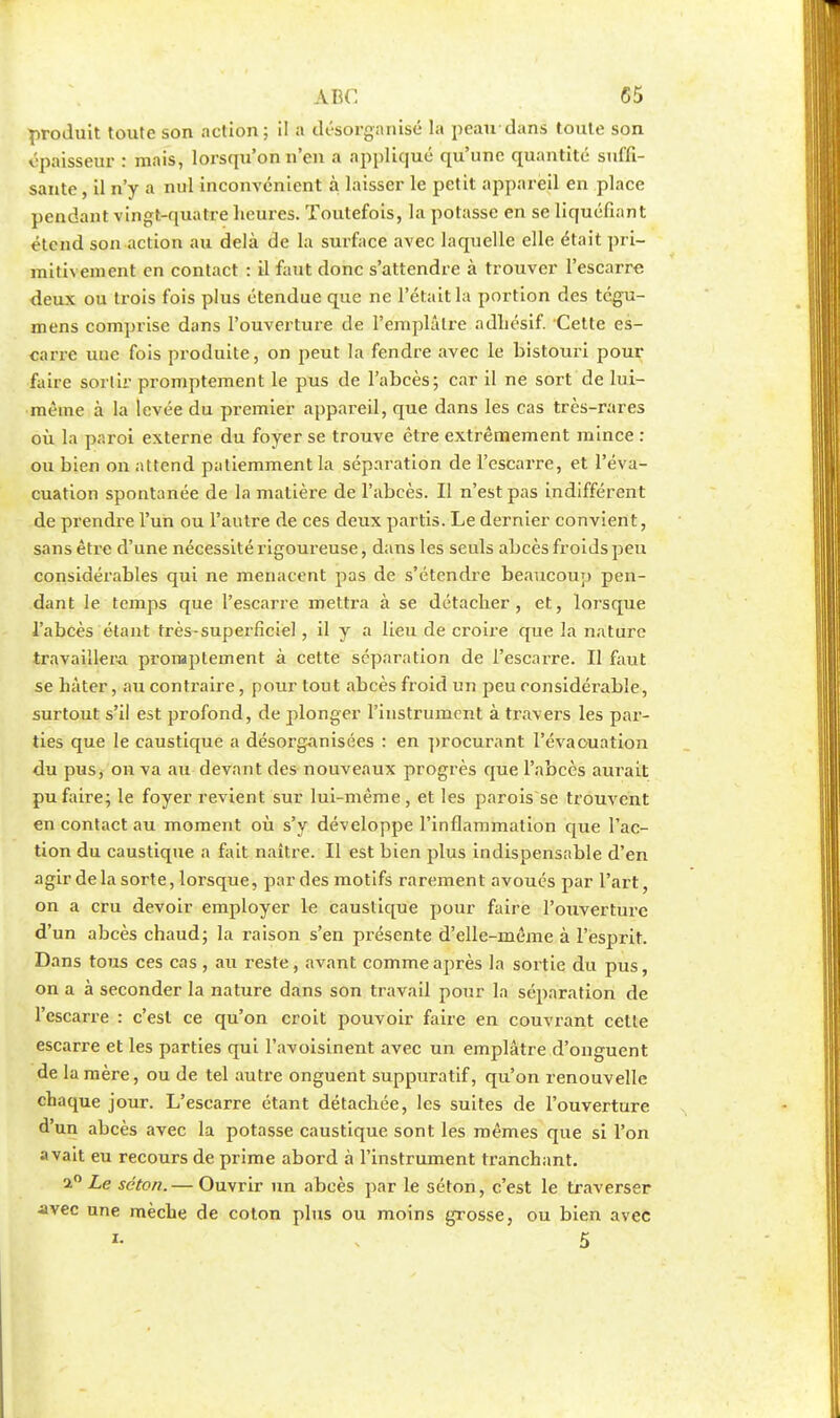 produit toute son action; il a désorganisé la peau dans toute son épaisseur : mais, lorsqu'on n'en a appliqué qu'une quantité suffi- sante , il n'y a nul inconvénient à laisser le petit appareil en place pendant vingt-quatre heures. Toutefois, la potasse en se liquéfiant étend son action au delà de la surface avec laquelle elle était pri- mitivement en contact : il faut donc s'attendre à trouver l'escarre deux ou trois fois plus étendue que ne l'était la portion des tégu- mens comprise dans l'ouverture de l'emplâtre adhésif. Cette es- carre une fois produite, on peut la fendre avec le bistouri pour faire sortir promptement le pus de l'abcès; car il ne sort de lui- même à la levée du premier appareil, que dans les cas très-rares où la paroi externe du foyer se trouve être extrêmement mince : ou bien on attend patiemment la séparation de l'escarre, et l'éva- cuation spontanée de l'a matière de l'abcès. Il n'est pas indifférent de prendre l'un ou l'autre de ces deux partis. Le dernier convient, sans être d'une nécessité rigoureuse, dans les seuls abcès froids peu considérables qui ne menacent pas de s'étendre beaucoup pen- dant le temps que l'escarre mettra à se détacher, et, lorsque l'abcès étant très-superficiel, il y a lieu de croire que la nature travaillera promptement à cette séparation de l'escarre. Il faut se hâter, au contraire, pour tout abcès froid un peu considérable, surtout s'il est profond, de plonger l'instrument à travers les par- ties que le caustique a désorganisées : en procurant l'évacuation du pus, on va au devant des nouveaux progrès que l'abcès aurait pu faire; le foyer revient sur lui-même, et les parois se trouvent en contact au moment où s'y développe l'inflammation que l'ac- tion du caustique a fait naître. Il est bien plus indispensable d'en agir delà sorte, lorsque, par des motifs rarement avoués par l'art, on a cru devoir employer le caustique pour faire l'ouverture d'un abcès chaud; la raison s'en présente d'elle-même à l'esprit. Dans tous ces cas , au reste, avant comme après la sortie du pus, on a à seconder la nature dans son travail pour la séparation de l'escarre : c'est ce qu'on croit pouvoir faire en couvrant cette escarre et les parties qui l'avoisinent avec un emplâtre d'onguent de la mère, ou de tel autre onguent suppuratif, qu'on renouvelle chaque jour. L'escarre étant détachée, les suites de l'ouverture d'un abcès avec la potasse caustique sont les mêmes que si l'on avait eu recours de prime abord à l'instrument tranchant. a° Le séton. — Ouvrir un abcès par le séton, c'est le traverser avec une mèche de coton plus ou moins grosse, ou bien avec *■ ' 5