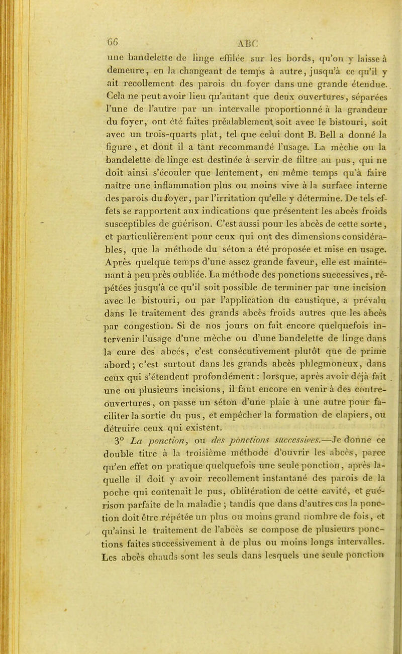 cg me une bandelette de linge effilée sur les bords, qu'on y laisse à demeure, en la changeant de temps à autre, jusqu'à ce qu'il y ait recollement des parois du foyer dans une grande étendue. Cela ne peut avoir lieu qu'autant que deux ouvertures, séparées l'une de l'autre par un intervalle proportionné à la grandeur du foyer, ont été faites préalablement soit avec le bistouri, soit avec un trois-quarts plat, tel que celui dont B. Bell a donné la figure , et dont il a tant recommandé l'usage. La mèche ou la bandelette de linge est destinée à servir de filtre au pus, qui ne doit ainsi s'écouler que lentement, en même temps qu'à faire naître une inflammation plus ou moins vive à la surface interne des parois du foyer, par l'irritation qu'elle y détermine. De tels ef- fets se rapportent aux indications que présentent les abcès froids susceptibles de guérison. C'est aussi pour les abcès de cette sorte, et. particulièrement pour ceux qui ont des dimensions considéra- bles, que la méthode du séton a été proposée et mise en usage. Après quelque temps d'une assez grande faveur, elle est mainte- nant à peu près oubliée. La méthode des ponctions successives, ré- pétées jusqu'à ce qu'il soit possible de terminer par une incision avec le bistouri, ou par l'application du caustique, a prévalu dans le traitement des grands abcès froids autres que les abcès par congestion. Si de nos jours on fait encore quelquefois in- tervenir l'usage d'une mèche ou d'une bandelette de linge dans la cure des abcès, c'est consécutivement plutôt que de prime abord; c'est surtout dans les grands abcès phlegmoneux, dans ceux qui s'étendent profondément: lorsque, après avoir déjà fait une ou plusieurs incisions, il faut encore en venir à des contre- ouvertures , on passe un séton d'une plaie à une autre pour fa- ciliter la sortie du pus, et empêcher la formation de clapiers, ou détruire ceux qui existent. 3° La ponction, ou des ponctions successives.—Je donne ce double titre à La troisième méthode d'ouvrir les abcès, parce qu'en effet on pratique quelquefois une seule ponction, après la- quelle il doit y avoir recollement instantané des parois de la poche qui contenait le pus, oblitération de celte cavité, et gué- rison parfaite de la maladie ; tandis que dans d'autres cas la ponc- tion doit être répétée un plus ou moins grand nombre de fois, et qu'ainsi le traitement de l'abcès se compose de plusieurs ponc- tions faites successivement à de plus ou moins longs intervalles. Les abcès chauds sont les seuls dans lesquels une seule ponction
