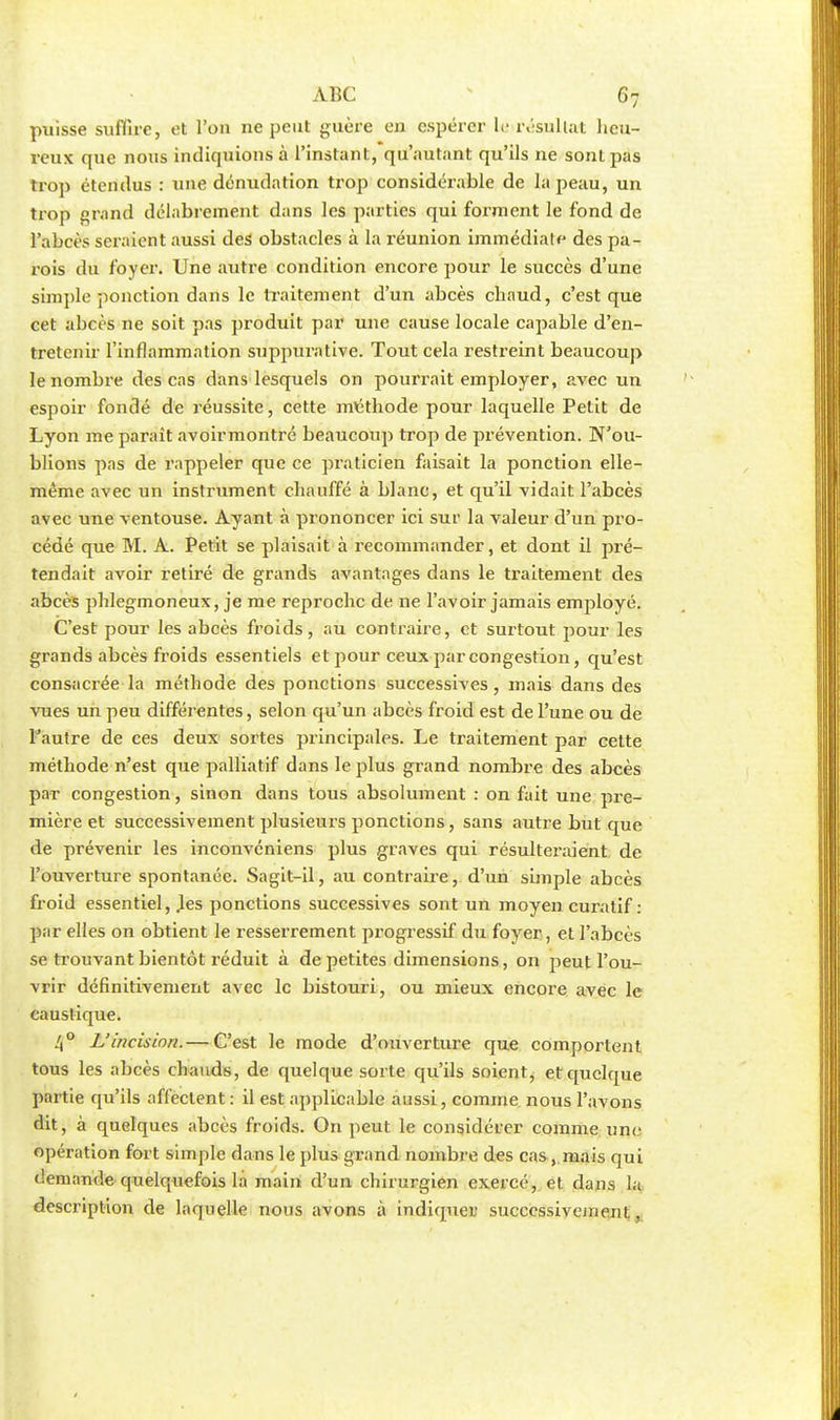puisse suffire, et l'on ne peut guère en espérer le résultat heu- reux que nous indiquions à l'instant, qu'autant qu'ils ne sont pas trop étendus : une dénudation trop considérable de la peau, un trop grand délabrement dans les parties qui forment le fond de l'abcès seraient aussi des obstacles à la réunion immédiate des pa- rois du foyer. Une autre condition encore pour le succès d'une simple ponction dans le traitement d'un abcès chaud, c'est que cet abcès ne soit pas produit par une cause locale capable d'en- tretenir l'inflammation suppurative. Tout cela restreint beaucoup le nombre des cas dans lesquels on pourrait employer, avec un espoir fondé de réussite, cette méthode pour laquelle Petit de Lyon me paraît avoirmontré beaucoup trop de prévention. N'ou- blions pas de rappeler que ce praticien faisait la ponction elle- même avec un instrument chauffé à blanc, et qu'il vidait l'abcès avec une ventouse. Ayant à prononcer ici sur la valeur d'un pro- cédé que M. A. Petit se plaisait à recommander, et dont il pré- tendait avoir retiré de grands avantages dans le traitement des abcès phlegmoneux, je me reproche de ne l'avoir jamais employé. C'est pour les abcès froids, au contraire, et surtout pour les grands abcès froids essentiels et pour ceux par congestion, qu'est consacrée la méthode des ponctions successives, mais dans des vues un peu différentes, selon qu'un abcès froid est de l'une ou de l'autre de ces deux sortes principales. Le traitement par cette méthode n'est que palliatif dans le plus grand nombre des abcès par congestion, sinon dans tous absolument : on fait une pre- mière et successivement plusieurs ponctions, sans autre but que de prévenir les inconvéniens plus graves qui résulteraient de l'ouverture spontanée. Sagit-il, au contraire, d'un simple abcès froid essentiel, .les ponctions successives sont un moyen curatif : par elles on obtient le resserrement progressif du foyer, et l'abcès se trouvant bientôt réduit à de petites dimensions, on peut l'ou- vrir définitivement avec le bistouri, ou mieux encore avec le caustique. 4° L'incision.— C'est le mode d'ouverture que comportent tous les abcès chauds, de quelque sorte qu'ils soient, et quelque partie qu'ils affectent : il est applicable aussi, comme nous l'avons dit, à quelques abcès froids. On peut le considérer comme une opération fort simple dans le plus grand nombre des cas, mais qui demande quelquefois la main d'un chirurgien exercé, et dans la description de laquelle nous avons à indiquer successivement,
