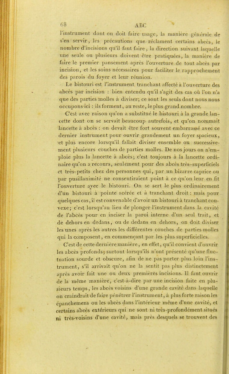 l'instrument dont on doit faire usage, la manière générale de s'en servir, les précautions que réclament certains abcès, le nombre d'incisions qu'il faut faire, la direction suivant laquelle une seule ou plusieurs doivent être pratiquées, la manière de faire le premier pansement après l'ouverture de tout abcès par incision, et les soins nécessaires pour faciliter le rapprochement des parois du foyer et leur réunion. Le bistouri est l'instrument tranchant affecté à l'ouverture des abcès par incision : bien entendu qu'il s'agit des cas où l'on n'a que des parties molles à diviser; ce sont les seuls dont nous nous occupons ici : ils forment, au reste, le plus grand nombre. C'est avec raison qu'on a substitué le bistouri à la grande lan- cette dont on se servait beaucoup autrefois, et qu'on nommait lancette à abcès : on devait être fort souvent embarrassé avec ce dernier instrument pour ouvrir grandement un foyer spacieux, et plus encore lorsqu'il fallait diviser ensemble ou successive- ment plusieurs couches de parties molles. De nos jours on n'em- ploie plus la lancette à abcès; c'est toujours à la lancette ordi- naire qu'on a recours, seulement pour des abcès très-superficiels et très-petits chez des personnes qui, par un bizarre caprice ou par pusillanimité ne consentiraient point à ce qu'on leur en fit l'ouverture avec le bistouri. On se sert le plus ordinairement d'un bistouri à pointe acérée et à tranchant droit : mais pour quelques cas, il est convenable d'avoir un bistouri à tranchant con- vexe; c'est lorsqu'au lieu de plonger l'instrument dans la cavité de l'abcès pour en inciser la paroi interne d'un seul trait, et de dehors en dedans, ou de dedans en dehors, on doit diviser les unes après les autres les différentes couches de parties molles qui la composent, en commençant par les plus superficielles. C'est de celte dernière manière, en effet, qu'il convient d'ouvrir les abcès profonds; surtout lorsqu'ils n'ont présenté qu'une fluc- tuation sourde et obscure, afin de ne pas porter plus loin l'ins- trument, s'il arrivait qu'on ne la sentit pas plus distinctement après avoir fait une ou deux premières incisions. 11 faut ouvrir de la même manière, c'est-à-dire par une incision faite en plu- sieurs temps, les abcès voisins d'une grande cavité dans laquelle on craindrait de faire pénétrer l'instrument, à plus forte raison les epanchemens ou les abcès dans l'intérieur même d'une cavité, et certains abcès extérieurs qui ne sont ni très-profondément situés ni très-voisins d'une cavité, mais près desquels se trouvent dos