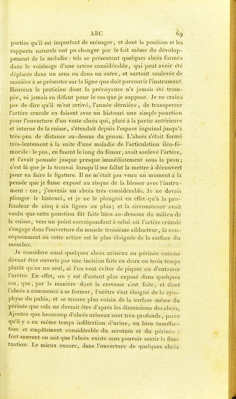 parties qu'il est important de ménager, et dont la position et les rapports naturels ont pu changer par le fait même du dévelop- pement de la maladie : tels se présentent quelques abcès formés dans le voisinage d'une artère considérable, qui peut avoir été déplacée dans un sens ou dans un autre, et surtout soulevée de manière à se présenter sur la ligne que doitparcourir l'instrument. Heureux le praticien dont la prévoyance n'a jamais été trom- pée, ni jamais en défaut pour le cas que je suppose. Je ne crains pas de dire qu'il m'est arrivé, l'année dernière , de transpercer l'artère crurale en faisant avec un bistouri une simple ponction pour l'ouverture d'un vaste abcès qui, placé à la partie antérieure et interne de la cuisse, s'étendait depuis l'espace inguinal jusqu'à très-peu de distance au-dessus du genou. L'abcès s'était formé très-lentement à la suite d'une maladie de l'articulation iléo-fé- morale : le pus, en fusant le long du fémur, avait soulevé l'artère, et l'avait poussée jusque presque immédiatement sous la peau ; c'est là que je la trouvai lorsqu'il me fallut la mettre à découvert pour en faire la ligature. Il ne m'était pas venu un moment à la pensée que je fusse exposé au risque de la blesser avec l'instru- ment : car, j'ouvrais un abcès très considérable. Je ne devais plonger le bistouri, et je ne le plongeai en effet qu'à la pro- fondeur de cinq à six lignes au plus; et la circonstance avait voulu que cette ponction fût faite bien au-dessous du milieu de la cuisse, vers un point correspondant à celui où l'artère crurale s'engage dans l'ouverture du muscle troisième adducteur, là con- séquemment où cette artère est le plus éloignée de la surface du membre. Je considère aussi quelques abcès urineux au périnée connue devant être ouverts par une incision faite en deux ou trois temps plutôt qu'en un seul,.si l'on veut éviter dépiquer ou d'entamer l'urètre. En effet, on y est d'autant plus exposé dans quelques cas, que, par la manière dont la crevasse s'est faite, et dont l'abcès a commencé à se former, l'urètre s'est éloigné de la sym- physe du pubis, et se trouve plus voisin de la surface même du périnée que cela ne devrait être d'après les dimensions des abcès, Ajoutez que beaucoup d'abcès urineux sont très-profonds, parce qu'il y a en même temps infiltration d'urine, ou bien tuméfac- tion et empâtement considérable du scrotum et du périnée : fort souvent on sait que l'abcès existe sans pouvoir sentir la fluc- tuation. Le mieux encore, dans l'ouverture de quelques abcès