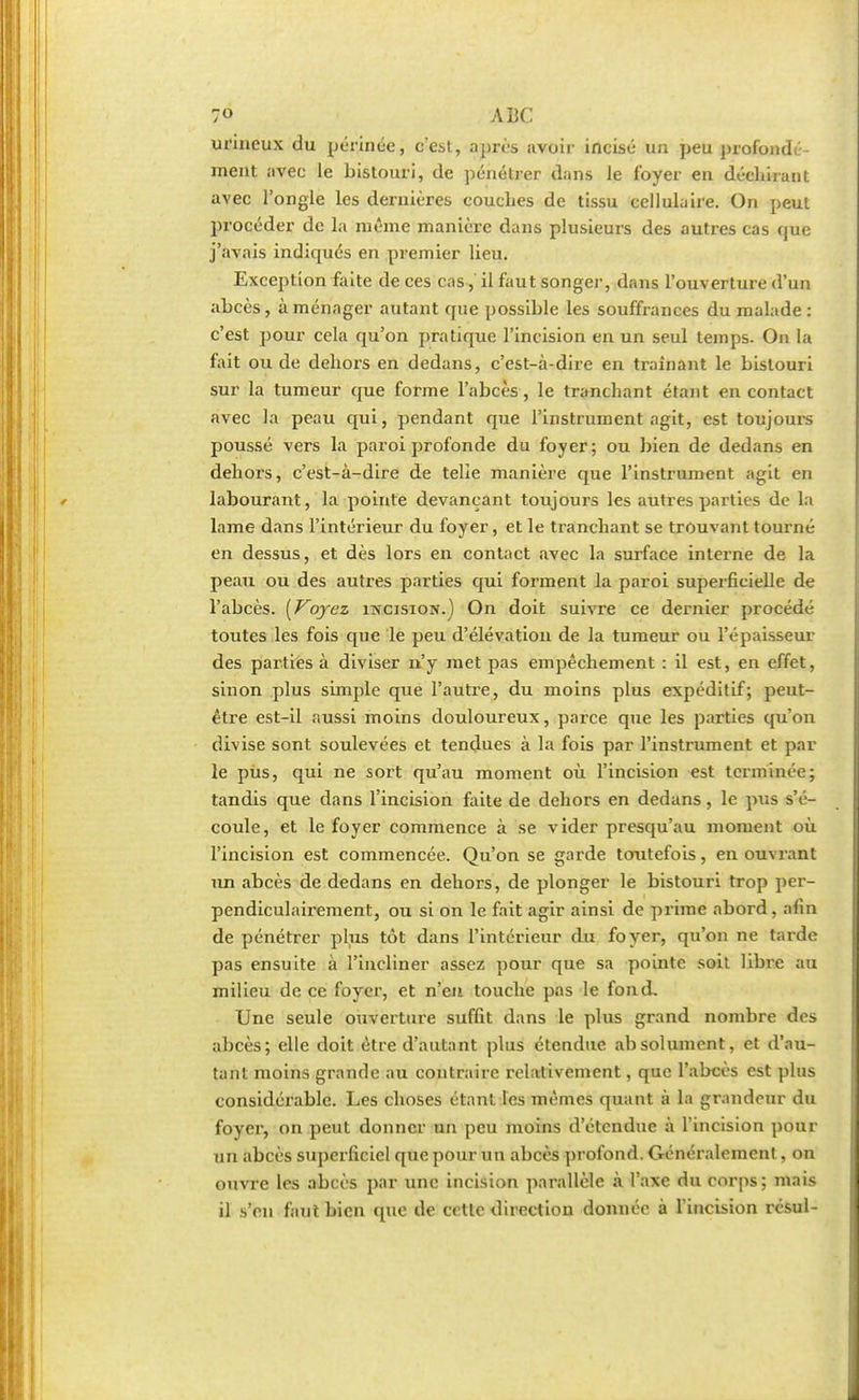 urineux du périnée, cest, après avoir incisé un peu profondé- ment avec le bistouri, de pénétrer dans le foyer en déchirant avec l'ongle les dernières couches de tissu cellulaire. On peut procéder de la même manière dans plusieurs des autres cas que j'avais indiqués en premier lieu. Exception faite de ces cas, il faut songer, dans l'ouverture d'un abcès, aménager autant que possible les souffrances du malade: c'est pour cela qu'on pratique l'incision en un seul temps. On la fait ou de dehors en dedans, c'est-à-dire en traînant le bistouri sur la tumeur que forme l'abcès, le tranchant étant en contact avec la peau qui, pendant que l'instrument agit, est toujours poussé vers la paroi profonde du foyer; ou bien de dedans en dehors, c'est-à-dire de telie manière que l'instrument agit en labourant, la pointe devançant toujours les autres parties de la lame dans l'intérieur du foyer, et le tranchant se trouvant tourne en dessus, et dès lors en contact avec la surface interne de la peau ou des autres parties qui forment la paroi superficielle de l'abcès. [Voyez incision.) On doit suivre ce dernier procédé toutes les fois que le peu d'élévation de la tumeur ou l'épaisseur des parties à diviser n'y met pas empêchement : il est, en effet, sinon plus simple que l'autre, du moins plus expéditif; peut- être est-il aussi moins douloureux, parce que les parties qu'on divise sont soulevées et tendues à la fois par l'instrument et par le pus, qui ne sort qu'au moment où l'incision est terminée; tandis que dans l'incision faite de dehors en dedans, le pus s'é- coule, et le foyer commence à se vider presqu'au moment où l'incision est commencée. Qu'on se garde toutefois, en ouvrant un abcès de dedans en dehors, de plonger le bistouri trop per- pendiculairement, ou si on le fait agir ainsi de prime abord , afin de pénétrer plus tôt dans l'intérieur du foyer, qu'on ne tarde pas ensuite à l'incliner assez pour que sa pointe soil libre au milieu de ce foyer, et n'en touche pas le fond. Une seule ouverture suffit dans le plus grand nombre des abcès; elle doit être d'autant plus étendue absolument, et d'au- tant moins grande au contraire relativement, que l'abcès est plus considérable. Les choses étant les mêmes quant à la grandeur du foyer, on peut donner un peu moins d'étendue à l'incision pour un abcès superficiel que pour un abcès profond. Généralement, on ouvre les abcès par une incision parallèle à l'axe du corps; mais il s'en faut bien que de cette direction donnée à l'incision résul-