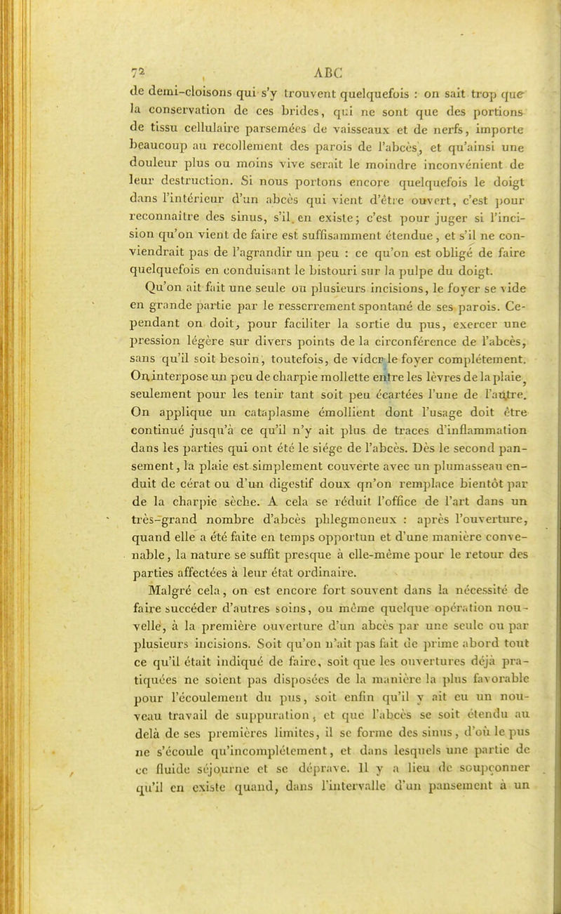 de demi-cloisons qui s'y trouvent quelquefois : on sait trop qu<r la conservation de ces brides, qui ne sont que des portions de tissu cellulaire parsemées de vaisseaux et de nerfs, importe beaucoup au recollement des parois de l'abcès, et qu'ainsi une douleur plus ou moins vive serait le moindre inconvénient de leur destruction. Si nous portons encore quelquefois le doigt dans l'intérieur d'un abcès qui vient d'être ouvert, c'est pour reconnaître des sinus, s'il, en existe; c'est pour juger si l'inci- sion qu'on vient de faire est suffisamment étendue, et s'il ne con- viendrait pas de l'agrandir un peu : ce qu'on est obligé de faire quelquefois en conduisant le bistouri sur la pulpe du doigt. Qu'on ait fait une seule ou plusieurs incisions, le foyer se vide en grande partie par le resserrement spontané de ses parois. Ce- pendant on doit, pour faciliter la sortie du pus, exercer une pression légère sur divers points de la circonférence de l'abcès, sans qu'il soit besoin, toutefois, de vidcple foyer complètement. Onjnterpose un peu de charpie mollette entre les lèvres de la plaie seulement pour les tenir tant soit peu écartées l'une de l'autre. On applique un cataplasme émollient dont l'usage doit être continué jusqu'à ce qu'il n'y ait plus de traces d'inflammation dans les parties qui ont été le siège de l'abcès. Dès le second pan- sement , la plaie est simplement couverte avec un plumasseau en- duit de cérat ou d'un digestif doux qn'on remplace bientôt par de la charpie sèche. A cela se réduit l'office de l'art dans un très-grand nombre d'abcès phlegmoneux : après l'ouverture, quand elle a été faite en temps opportuu et d'une manière conve- nable, la nature se suffit presque à elle-même pour le retour des parties affectées à leur état ordinaire. Malgré cela, on est encore fort souvent dans la nécessité de faire succéder d'autres soins, ou même quelque opération nou- velle, à la première ouverture d'un abcès par une seule ou par plusieurs incisions. Soit qu'on n'ait pas fait de prime abord tout ce qu'il était indiqué de faire, soit que les ouvertures déjà pra- tiquées ne soient pas disposées de la manière la plus favorable pour l'écoulement du pus, soit enfin qu'il y ait eu un nou- veau travail de suppuration , et que l'abcès se soit étendu au delà de ses premières limites, il se forme des sinus, d'où le pus ne s'écoule qu'incomplètement, et dans lesquels une partie de ce fluide séjourne et se déprave. 11 y a lieu de soupçonner qu'il en existe quand, dans l'intervalle d'un pansement à un