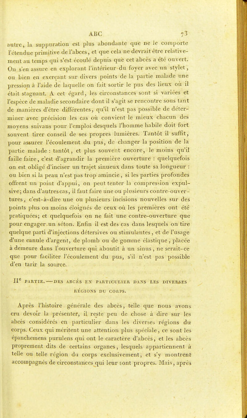 ABC 7 3 autre, la suppuration est plus abondante que ne le comporte l'étendue primitive de l'abccs, et que cela ne devrait, être relative- ment au temps qui s'est écoulé depuis que cet abcès a été ouvert. On s'en assure en explorant l'intérieur du foyer avec un stylet, ou bien en exerçant sur divers points de la partie malade une pression à l'aide de laquelle on fait sortir le pus des lieux où il était stagnant. A cet égard, les circonstances sont si variées et l'espèce de maladie secondaire dont il s'agit se rencontre sous tant de manières d'être différentes, qu'il n'est pas possible de déter- miner avec précision les cas où convient le mieux chacun des moyens suivans pour l'emploi desquels l'homme habile doit fort souvent tirer conseil de ses propres lumières. Tantôt il suffit, pour assurer l'écoulement du pus, de changer la position de la partie malade: tantôt, et plus souvent encore, le moins qu'il faille faire, c'est d'agrandir la première ouverture : quelquefois on est obligé d'inciser un trajet sinueux dans toute sa longueur : ou bien si la peau n'est pas trop amincie , si les parties profondes offrent un point d'appui, on peut tenter la compression expul- sive; dans d'autres cas, il faut faire une ou plusieurs contre-ouver- tures, c'est-à-dire une ou plusieurs incisions nouvelles sur des points plus ou moins éloignés de ceux où les premières ont été pratiquées; et quelquefois on ne fait une contre-ouverture que pour engager .un séton. Enfin il est des cas dans lesquels on tire quelque parti d'injections détersives ou stimulantes , et de l'usage d'une canule d'argent, de plomb ou de gomme élastique , placée à demeure dans l'ouverture qui aboutit à un sinus, ne serait-ce que pour faciliter l'écoulement du pus, s'il n'est pas possible d'en tarir la source. IIe PARTIE. DES ABCÈS EN PARTICULIER DANS LES DIVERSES RÉGIONS DU CORPS. Après l'histoire générale des abcès, telle que nous avons cru devoir la présenter, il reste peu de chose à dire sur les abcès considérés en particulier dans les diverses régions du corps. Ceux qui méritent une attention plus spéciale, ce sont les épanchemens purulens qui ont le caractère d'abcès, et les abcès proprement dits de certains organes, lesquels appartiennent à telle ou telle région du corps exclusivement, et s'y montrent accompagnés de circonstances qui leur sont propres. Mais, après