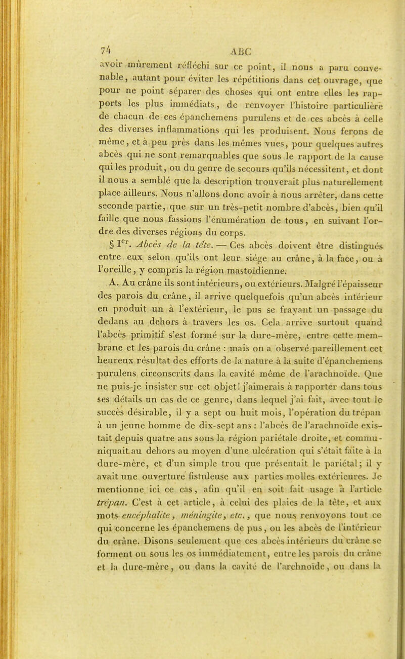 7 A ABC ;tvoir mûrement réfléchi sur ce point, il nous a paru conve- nable, autant pour éviter les répétitions dans cet ouvrage, que pour ne point séparer des choses qui ont entre elles les rap- ports les plus immédiats, de renvoyer l'histoire particulière de chacun de ces épanchemens purulens et de ces abcès à celle des diverses inflammations qui les produisent. Nous ferons de même, et à peu près dans les mêmes vues, pour quelques autres abcès qui ne sont remarquables que sous le rapport de la cause qui les produit, ou du genre de secours qu'ils nécessitent, et dont il nous a semblé que la description trouverait plus naturellement place ailleurs. Nous n'allons donc avoir à nous arrêter, dans cette seconde partie, que sur un très-petit nombre d'abcès, bien qu'il faille que nous fassions l'énumération de tous, en suivant l'or- dre des diverses régions du corps. § Ier. Abcès de la téte. — Ces abcès doivent être distingués entre eux selon qu'ils ont leur siège au crâne, à la face, ou à l'oreille, y compris la région mastoïdienne. A. Au crâne ils sont intérieurs, ou extérieurs. Malgré l'épaisseur des parois du crâne, il arrive quelquefois qu'un abcès intérieur en produit un à l'extérieur, le pus se frayant un passage du dedans au dehors à travers les os. Cela arrive surtout quand l'abcès primitif s'est formé sur la dure-mère, entre cette mem- brane et les parois du crâne : mais on a observé pareillement cet heureux résultat des efforts de la nature à la suite d'épanchemeus purulens circonscrits dans la cavité même de l'arachnoïde. Que ne puis-je insister sur cet objet! j'aimerais à rapporter dans tous ses détails un cas de ce genre, dans lequel j'ai fait, avec tout le succès désirable, il y a sept ou huit mois, l'opération du trépan à un jeune homme de dix-sept ans : l'abcès de l'arachnoïde exis- tait depuis quatre ans sous la région pariétale droite, et commu- niquait au dehors au moyen d'une ulcération qui s'était faite à la dure-mère, et d'un simple trou que présentait le pariétal; il y avait une ouverture fistuleuse aux parties molles extérieures. Je mentionne ici ce cas, afin qu'il en soit fait usage à l'article trépan. C'est à cet article, à celui des plaies de la tète, et aux mots encéphalite, méningite, etc., que nous renvoyons tout ce qui concerne les épanchemens de pus, ou les abcès de l'intérieur du crâne. Disons seulement que ces abcès intérieurs du crâne se forment ou sous les os immédiatement, entre les parois du crâne et la durc-mère, ou dans la cavité de l'archnoïdc, ou dans la