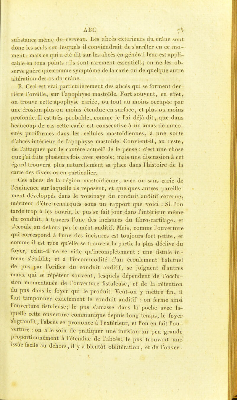 substance même du cerveau. Les abcès extérieurs du crû tic sont donc les seuls sur lesquels il conviendrait de s'arrêter en ce mo- ment : mais ce qui a été dit sur les abcès en général leur est appli- cable en tous points : ils sont rarement essentiels; on ne les ob- serve guère que comme symptôme de la carie ou de quelque autre altération des os du crâne. B. Ceci est vrai particulièrement des abcès qui se forment der- rière l'oreille, sur l'apophyse mastoïde. Fort souvent, en effet, on trouve cette apophyse cariée, ou tout au moins occupée par une érosion plus ou moins étendue en surface, et plus ou moins profonde.il est très-probable, comme je l'ai déjà dit, que dans beaucoup de cas cette carie est consécutive à un amas de muco- sités puriformes dans les cellules mastoïdiennes, à une sorte d'abcès intérieur de l'apophyse mastoïde. Convient-il, au reste, de l'attaquer par le cautère actuel? Je le pense : c'est une chose que j'ai faite plusieurs fois avec succès; mais une discussion à cet égard trouvera plus naturellement sa place dans l'histoire de la carie des divers os en particulier. Ces abcès de la région mastoïdienne, avec ou sans carie de l'éminence sur laquelle ils reposent, et quelques autres pareille- ment développés dans le voisinage du conduit auditif externe, méritent d'être remarqués sous un l'apport que voici : Si l'on tarde trop à les ouvrir, le pus se fait jour dans l'intérieur même du conduit, à travers l'une des incisures du fibro-cartilage, et s'écoule au dehors parle méat auditif. Mais, comme l'ouverture qui correspond à l'une des incisures est toujours fort petite, et comme il est rare qu'elle se trouve à la partie la plus déclive du foyer, celui-ci ne se vide qu'incomplètement : une fistule in- terne s'établit; et à l'incommodité d'un écoulement habituel de pus par l'orifice du conduit auditif, se joignent d'autres maux qui se répètent souvent, lesquels dépendent de l'occlu- sion momentanée de l'ouverture fistuleuse, et de la rétention du pus dans le foyer qui le produit. Veut-on y mettre fin, il faut tamponner exactement le conduit auditif : on ferme ainsi l'ouverture fistuleuse; le pus s'amasse dans la poche avec la- quelle cette ouverture communique depuis long-temps, le foyer s'agrandit, l'abcès se prononce à l'extérieur, et l'on en fait l'ou- verture : on a le soin de pratiquer une incision un peu grande proportionnément à l'étendue de l'abcès; le pus trouvant une issue facile au dehors, il y a bientôt oblitération, et de l'ouver-