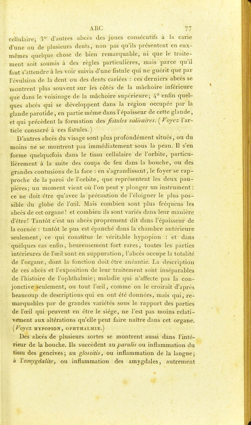 cellulaire; 3U d'autres abcès des joues consécutifs à la carie d'une ou de plusieurs dents, non pas qu'ils présentent en eux- mêmes quelque chose de bien remarquable, ni que le traite- ment soit soumis à des règles particulières, mais parce qu'il faut s'attendre à les voir suivis d'une fistule qui ne guérit que par l'évulsion de la dent ou des dents cariées : ces derniers abcès se montrent plus souvent sur les côtés de la mâchoire inférieure que dans le voisinage de la mâchoire supérieure; 4° enfin quel- ques abcès qui se développent dans la région occupée par la glande parotide, en partie même dans l'épaisseur de cette glande, et qui précèdent la formation des fstules salivaires. [Voyez l'ar- ticle consacré à ces fistules.) D'autres abcès du visage sont plus profondément situés, ou du moins ne se montrent pas immédiatement sous la peau. Il s'en forme quelquefois dans le tissu cellulaire de l'orbite, particu- lièrement à la suite des coups de feu dans la bouche, ou des grandes contusions de la face : en s'agrandissant, le foyer se rap- proche de la paroi de l'orbite, que représentent les deux pau- pières; un moment vient où l'on peut y plonger un instrument : ce ne doit être qu'avec la précaution de l'éloigner le plus pos- sible du globe de l'œil. Mais combien sont plus fréquens les abcès de cet organe ! et combien ils sont variés dans leur manière d'être! Tantôt c'est un abcès proprement dit dans l'épaisseur de la cornée : tantôt le pus est épanché dans la chambre antérieure seulement, ce qui constitue le véritable hypopion : et dans quelques cas enfin, heureusement fort rares, toutes les parties intérieures de l'œil sont en suppuration, l'abcès occupe la totalité de l'organe, dont la fonction doit être anéantie. La description de ces abcès et l'exposition de leur traitement sont inséparables de l'histoire de l'ophthalmie ; maladie qui n'affecte pas la con- jonctive seulement, ou tout l'œil, comme on le croirait d'après beaucoup de descriptions qui en ont été données, mais qui, re- marquables par de grandes variétés sous le rapport des parties de l'œil qui peuvent en être le siège, ne l'est pas moins relati- vement aux altérations qu'elle peut faire naître dans cet organe. [Voyez hypopion, ophthalmie.) Des abcès de plusieurs sortes se montrent aussi dans l'inté- rieur de la bouche. Ils succèdent au parulis ou inflammation du tissu des gencives; au glossitis, ou inflammation de la langue; à l'amygdalite, ou inflammation des amygdales, autrement