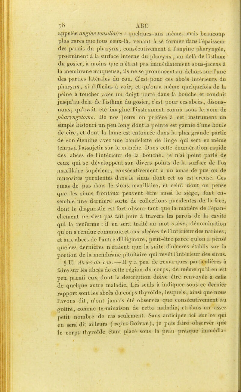 appelée angine tonsillairt: : quelques-uns même, mais beaucoup plus rares que tous ceux-là, venant à se former dans l'épaisseur des parois du pharynx, consécutivement à l'angine pharyngée, proéminent à la surface interne du pharynx, au delà de l'isthme du gosier, à moins que n'étant pas immédiatement sous-jacens à la membrane muqueuse, ils ne se prononcent au dehors sur l'une des parties latérales du cou. C'est pour ces abcès intérieurs du pharynx, si difficiles à voir, et qu'on a même quelquefois de la peine à toucher .avec un doigt porté dans la bouche et conduit jusqu'au delà de l'isthme du gosier, c'est pour ces abcès, disons- nous, qu'avait été imaginé l'instrument connu sous le nom de pharyngotome. De nos jours on préfère à cet instrument un simple bistouri un peu long dont ln pointe est garnie d'une boule de cire, et dont la lame est entourée dans la plus grande partie de son étendue avec une bandelette de linge qui sert en même temps à l'assujetir sur le manche. Dans cette énumération rapide des abcès de l'intérieur de la bouche, je n'ai point parlé de ceux qui se développent sur divers points de la surface de l'os maxillaire supérieur, consécutivement à un amas de pus ou de mucosités purulentes dans le sinus dont cet os est creusé. Ces amas de pus dans le sinus maxillaire, et celui dont on pense que les sinus frontaux peuvent être aussi le siège, font en- semble une dernière sorte de collections purulentes de la face, dont le diagnostic est fort obscur tant que la matière de l'épan- chement ne s'est pas fait jour à travers les parois de la cavité qui la renferme : il en sera traité au mot ozène, dénomination qu'on a rendue commune et aux ulcères de l'intérieur des narines, £t aux abcès de l'antre d'Higmore, peut-être parce qu'on a pensé que ces dernières n'étaient que la suite d'ulcères établis sur la portion de la membrane pituitaire qui revêt l'intérieur des sinus. § II. Abcès du cou. — Il y a peu de remarques particulières à faire sur les abcès de cette région du corps, de même qu'il en est peu parmi eux dont la description doive être renvoyée à celle de quelque autre maladie. Les seuls à indiquer sous ce dernier rapport sont les abcès du corps thyroïde, lesquels, ainsi que nous l'avons dit, n'ont jamais été observés que consécutivement au goitre, comme terminaison de cette maladie, et dans un assez petit nombre de cas seulement. Sans anticiper ici sur ce qui <;n sera dit ailleurs (voyez Goîthe) , je puis faire observer que le corps thyroïde étant placé sous ln peau presque immédia-