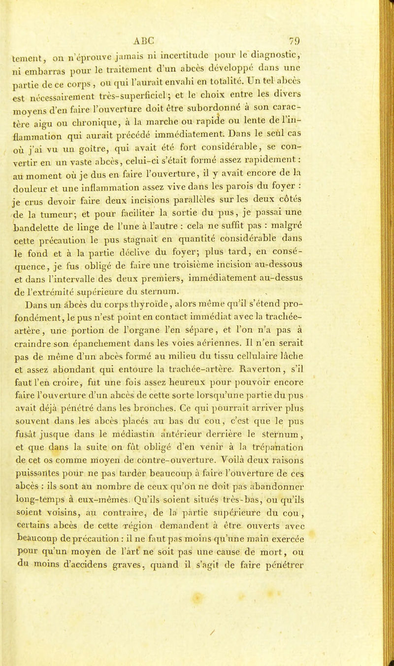 tement, on n'éprouve jamais ni incertitude pour le diagnostic, ni embarras pour le traitement d'un abcès développé dans une partie de ce corps , ou qui l'aurait envahi en totalité. Un tel abcès est nécessairement très-superficiel ; et le choix entre les divers moyens d'en foire l'ouverture doit être subordonné à son carac- tère aigu ou chronique, à la marche ou rapide ou lente de l'in- flammation qui aurait précédé immédiatement. Dans le seul cas où j'ai vu un goitre, qui avait été fort considérable, se con- vertir en un vaste abcès, celui-ci s'était formé assez rapidement. : au moment où je dus en faire l'ouverture, il y avait encore de la douleur et une inflammation assez vive dans les parois du foyer : je crus devoir faire deux incisions parallèles sur les deux côtés de la tumeur-, et pour faciliter la sortie du pus, je passai une bandelette de linge de l'une à l'autre : cela ne suffit pas : malgré cette précaution le pus stagnait en quantité considérable dans le fond et à la partie déclive du foyer; plus tard, en consé- quence, je fus obligé de faire une troisième incision au-dessous et dans l'intervalle des deux premiers, immédiatement au-dessus de l'extrémité supérieure du sternum. Dans un abcès du corps thyroïde, alors même qu'il s'étend pro- fondément, le pus n'est point en contact immédiat avec la trachée- artère , une portion de l'organe l'en sépare, et l'on n'a pas à craindre son épanchement dans les voies aériennes. Il n'en serait pas de même d'un abcès formé au milieu du tissu cellulaire lâche et assez abondant qui entoure la trachée-artère. Raverton, s'il faut l'en croire, fut une fois assez heureux pour pouvoir encore faire l'ouverture d'un abcès de cette sorte lorsqu'une partie du pus avait déjà pénétré dans les bronches. Ce qui pourrait arriver plus souvent dans les abcès placés au bas du cou, c'est que le pus fusât jusque dans le médiastin antérieur derrière le sternum, et que dans la suite on fût obligé d'en venir à la trépanation de cet os comme moyen de contre-ouverture. Voilà deux raisons puissantes pour ne pas tarder beaucoup à faire l'ouverture de ces abcès : ils sont au nombre de ceux qu'on ne doit pas abandonner long-temps à eux-mêmes. Qu'ils soient situés très-bas, ou qu'ils soient voisins, au contraire, de la partie supérieure du cou, certains abcès de cette région demandent à être ouverts avec beaucoup de précaution : il ne faut pas moins qu'une main exercée pour qu'un moyen de l'art ne soit pas une cause de mort, ou du moins d'accidens graves, quand il s'agit de faire pénétrer /