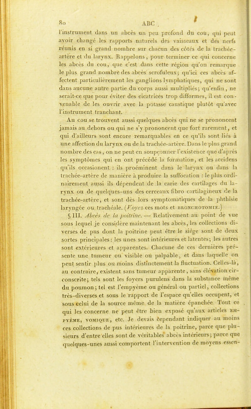 Ro ABC , l'instrument dans un abcès un peu profond du cou, qui peut avoir changé les rapports naturels des vaisseaux et des nerfs réunis en si grand nombre sur chacun des côtés de la trachée- artère et du larynx. Rappelons , pour terminer ce qui concerne les abcès du cou, que c'est dans cette région qu'on remarque le plus grand nombre des abcès scrofuleux; qu'ici ces abcès af- fectent particulièrement les ganglions lymphatiques, qui ne sont dans aucune autre partie du corps aussi multipliés; qu'enfin, ne serait-ce que pour éviter des cicatrices trop difformes, il est con- venable de les ouvrir avec la potasse caustique plutôt qu'avec l'instrument tranchant. Au cou se trouvent aussi quelques abcès qui ne se prononcent jamais au dehors ou qui ne s'y prononcent que fort rarement, et qui d'ailleurs sont encore remarquables en ce qu'ils sont liés à une affection du larynx ou de la trachée-artère. Dans le plus grand nombre des cas, on ne peut en soupçonner l'existence que d'après les symptômes qui en ont précédé la formation, et les accidens qu'ils occasionent : ils proéminent dans le larynx ou dans la trachée-artère de manière à produire la suffocation : le plus ordi- nairemeut aussi ils dépendent de la carie des cartilages du la- rynx ou de quelques-uns des cerceaux fibro cartilagineux de la trachée-artère, et sont dès lors symptomatiques de la phthisie laryngée ou trachéale. [Voyez ces mots et broxchotomie.) § III. Abcès de la poitrine. — Relativement au point de vue sous lequel je considère maintenant les abcès, les collections di- verses de pus dont la poitrine peut être le siège sont de deux sortes principales: les unes sont intérieures et latentes; les autres sont extérieures et apparentes. Chacune de ces dernières pré- sente une tumeur ou visible ou palpable, et dans laquelle on peut sentir plus ou moins distinctement la fluctuation. Celles-là, au contraire, existent sans tumeur apparente, sans élévation cir- conscrite; tels sont les foyers purulens dans la substance même du poumon ; tel est l'empyème ou général ou partiel, collections très-diverses et sous le rapport de l'espace qu'elles occupent, et sous celui de la source même de la matière épanchée Tout ce qui les concerne ne peut être bien exposé qu'aux articles em- pyème, vomique, etc. Je devais cependant indiquer au moins ces collections de pus intérieures de la poitrine, parce que plu- sieurs d'entre elles sont de véritables abcès intérieurs; parce que quelques-unes aussi comportent l'intervention de moyens essen-
