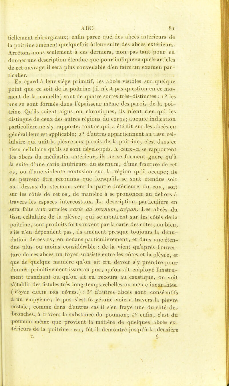 liellemcnt chirurgicaux; enfin parce que des abcès intérieurs de la poitrine amènent quelquefois à leur suite des abcès extérieurs. Arrêtons-nous seulement à ces derniers, non pas tant pour en donner une description étendue que ponr indiquera quels articles de cet ouvrage il sera plus convenable d'en faire un examen par- ticulier. Eu égard à leur siège primitif, les abcès visibles sur quelque point que ce soit de la poitrine (il n'est pas question en ce mo- ment de la mamelle) sont de quatre sortes très-distinctes : i° les uns se sont formés dans l'épaisseur même des parois de la poi- trine. Qu'ils soient aigus ou chroniques, ils n'ont rien qui les distingue de ceux des autres régions du corps ; aucune indication particulière ne s'y rapporte; tout ce qui a été dit sur les abcès en général leur est applicable; i° d'autres appartiennent au tissu cel- lulaire qui unit la plèvre aux parois de la poitrine; c'est dans ce tissu cellulaire qu'ils se sont développés. A ceux-ci se rapportent les abcès du médiastin antérieur; ils ne se forment guère qu'à la suite d'une carie intérieure du sternum, d'une fracture de cet os, ou d'une violente contusion sur la région qu'il occupe; ils ne peuvent être reconnus que lorsqu'ils se sont étendus soit au-dessus du sternum vers la partie inférieure du cou, soit sur les côtés de cet os, de manière à se prononcer au dehors à travers les espaces intercostaux. La description particulière en sera faite aux articles carie du sternum, trépan. Les abcès du tissu cellulaire de la plèvre, qui se montrent sur les côtés de la poitrine, sont produits fort souvent par la carie des côtes; ou bien, s'ils n'en dépendent pas, ils amènent presque toujours la dénu- dation de ces os, en dedans particulièrement, et dans une éten- due plus ou moins considérable : de là vient qu'après l'ouver- ture de ces abcès un foyer subsiste entre les côtes et la plèvre, et que de quelque manière qu'on ait cru devoir s'y prendre pour donnér primitivement issue au pus, qu'on ait employé l'instru- ment tranchant ou qu'on ait eu recours au caustique, on voit s'établir des fistules très long-temps rebelles ou même incurables. (Foyez carie oes côtes.); 3° d'autres abcès sont consécutifs à un empyème; le pus s'est frayé une voie à travers la plèvre costale, comme dans d'autres cas il s'en fraye une du côté des bronches, à travers la substance du poumon; /j° enfin, c'est du poumon même que provient la matière de quelques abcès ex- térieurs de la poitrine : car, fût-il démontré jusqu'à la dernière i. 6 \