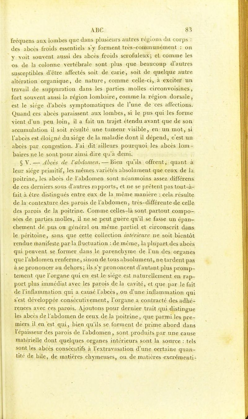 fréquens aux lombes que dans plusieurs autres réglons du corps : des abcès froids essentiels s'y forment très-connnunéinent : on y voit souvent aussi des abcès froids scrofuleux; cl comme les os de la colonne vertébrale sont plus que beaucoup d'autres susceptibles d'être affectés soit de carie, soit de quelque autre altération organique, de nature, comme celle-ci, à exciter un travail de suppuration dans les parties molles circonvoisines, fort souvent aussi la région lombaire, comme la région dorsale, est le siège d'abcès symptomatiques de l'une de ces affections. Quand ces abcès paraissent aux lombes, si le pus qui les forme vient d'un peu loin, il a fait un trajet étendu avant que de son accumulation il soit résulté une tumenr visible, en un mot, si l'abcès est éloigné du siège de la maladie dont il dépend, c'est un abcès par congestion. J'ai dit ailleurs pourquoi les abcès lom- baires ne le sont pour ainsi dire qu'à demi. § V. — Abcès de l'abdomen. — Bien qu'ils offrent, quant à leur siège primitif, les mêmes variétés absolument que ceux de la poitrine, les abcès de l'abdomen sont néanmoins assez différens de ces derniers sous d'autres rapports, et ne se prêtent pas tout-à- fait à être distingués entre eux de la même manière : cela résulte de la contexture des parois de l'abdomen, très-différente de celle des parois de la poitrine. Comme celles-là sont partout compo- sées de parties molles, il ne se peut guère qu'il se fasse un épan- chement de pus ou général ou même partiel et circonscrit dans le péritoine, sans que cette collection intérieure ne soit bientôt rendue manifeste par la fluctuation : de même, la plupart des abcès qui peuvent se former dans le parenchyme de l'un des organes que l'abdomen renferme, sinon de tous absolument, ne tardent pas à se prononcer au dehors ; ils s'y prononcent d'autant plus promp- tement que l'organe qui en est le siège est naturellement en rap- port plus immédiat avec les parois de la cavité, et que par le fait de l'inflammation qui a causé l'abcès, ou d'une inflammation qui s'est développée consécutivement, l'organe a contracté des adhé- rences avec ces parois. Ajoutons pour dernier trait qui distingue les abcès de l'abdomen de ceux de la poitrine, que parmi les pre- miers il en est qui, bien qu'ils se forment de prime abord dans l'épaisseur des parois de l'abdomen , sont produits par une cause matérielle dont quelques organes intérieurs sont la source : tels sont les abcès consécutifs à l'extravasation d'une certaine quan- tité de bile, de matières chymeuses, ou de matières excrémenti-