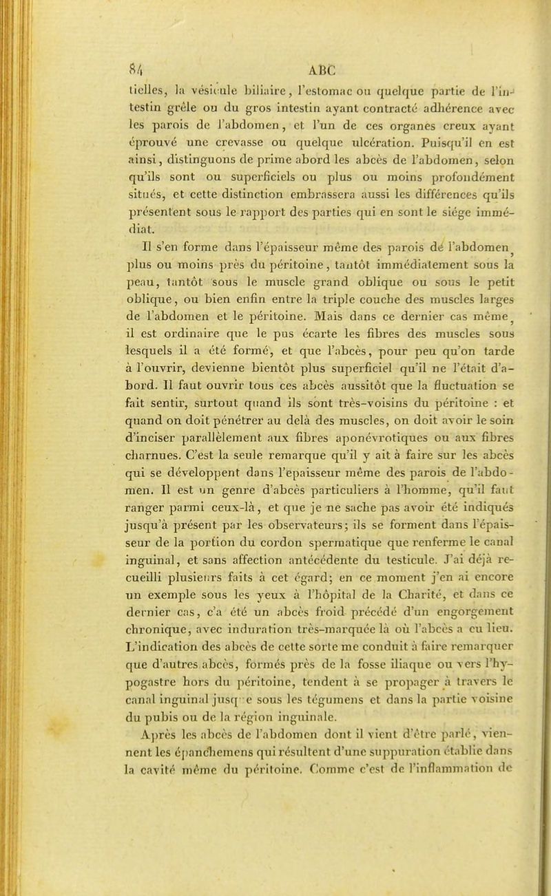 liclles, la vésiiule biliaire, l'eslomac ou quelque partie de l'in- testin grêle ou du gros intestin ayant contracté adhérence avec les parois de l'abdomen, et l'un de ces organes creux ayant éprouvé une crevasse ou quelque ulcération. Puisqu'il en est ainsi, distinguons de prime abord les abcès de l'abdomen, selon qu'ils sont ou superficiels ou plus ou moins profondément situés, et cette distinction embrassera aussi les différences qu'ils présentent sous le rapport des parties qui en sont le siège immé- diat. Il s'en forme dans l'épaisseur même des parois de l'abdomen plu6 ou moins près du péritoine, tantôt immédiatement sous la peau, tantôt sous le muscle grand oblique ou sous le petit oblique, ou bien enfin entre la triple couche des muscles larges de l'abdomen et le péritoine. Mais dans ce dernier cas même) il est ordinaire que le pus écarte les fibres des muscles sous lesquels il a été formé, et que l'abcès, pour peu qu'on tarde à l'ouvrir, devienne bientôt plus superficiel qu'il ne l'était d'a- bord. Il faut ouvrir tous ces abcès aussitôt que la fluctuation se fait sentir, surtout quand ils sont très-voisins du péritoine : et quand on doit pénétrer au delà des muscles, on doit avoir le soin d'inciser parallèlement aux fibres aponévrotiques ou aux fibres charnues. C'est la seule remarque qu'il y ait à faire sur les abcès qui se développent dans l'épaisseur même des parois de l'abdo- men. Il est un genre d'abcès particuliers à l'homme, qu'il faiit ranger parmi ceux-là, et que je ne sache pas avoir été indiqués jusqu'à présent par les observateurs; ils se forment dans l'épais- seur de la portion du cordon spermatique que renferme le canal inguinal, et sans affection antécédente du testicule. J'ai déjà re- cueilli plusieurs faits à cet égard; en ce moment j'en ai encore un exemple sous les yeux à l'hôpital de la Chanté, et dans ce dernier cas, c'a été un abcès froid précédé d'un engorgement chronique, avec induration très-marquée là où l'abcès a eu lieu. L'indication des abcès de cette sorte me conduit à faire remarquer que d'autres abcès, formés près de la fosse iliaque ou vers l'hy- pogastre hors du péritoine, tendent à se propager à travers le canal inguinal jusq e sous les tégumens et dans la partie voisine du pubis ou de la région inguinale. Après les abcès de l'abdomen dont il vient d'être parlé, vien- nent les épanchemens qui résultent d'une suppuration établie dans la cavité même du péritoine. Comme c'est de l'inflammation de