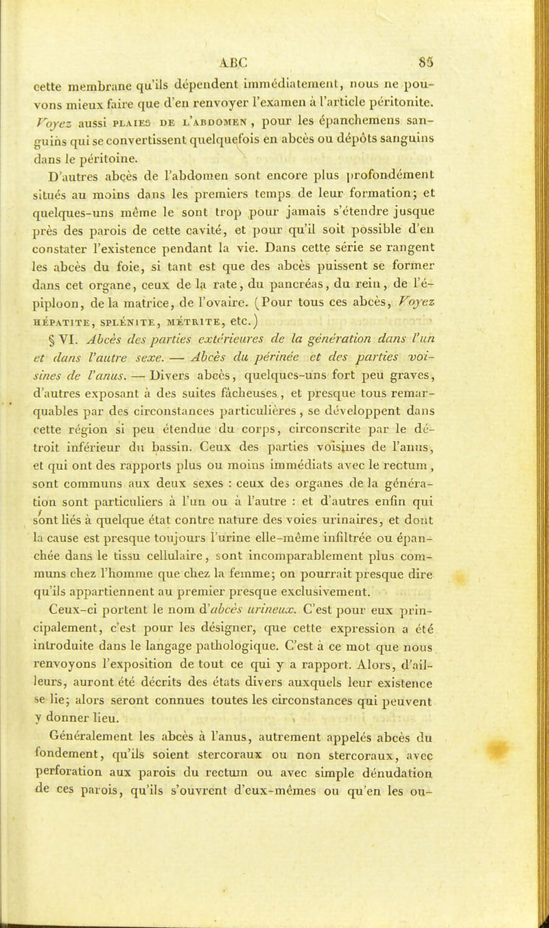 cette membrane qu'ils dépendent immédiatement, nous ne pou- vons mieux faire que d'en renvoyer l'examen à l'article péritonite. Voyez aussi plaies de l'abdomen , pour les épanchemens san- guins qui se convertissent quelquefois en abcès ou dépôts sanguins dans le péritoine. D'autres abçès de l'abdomen sont encore plus profondément situés au moins dans les premiers temps de leur formation; et quelques-uns même le sont trop pour jamais s'étendre jusque près des parois de cette cavité, et pour qu'il soit possible d'en constater l'existence pendant la vie. Dans cette série se rangent les abcès du foie, si tant est que des abcès puissent se former dans cet organe, ceux de la rate, du pancréas, du rein, de l'é- piploon, delà matrice, de l'ovaire. (Pour tous ces abcès, Voyez HÉPATITE, SPLÉNITE, METR1TE, etC ) § VI. Abcès des parties extérieures de la génération dans l'un et dans l'autre sexe. — Abcès du périnée et des parties voi- sines de l'anus. — Divers abcès, quelques-uns fort peu graves, d'autres exposant à des suites fâcheuses, et presque tous remar- quables par des circonstances particulières, se développent dans cette région si peu étendue du corps, circonscrite par le dé- troit inférieur du bassin. Ceux des parties voisines de l'anus, et qui ont des rapports plus ou moins immédiats avec le rectum , sont communs aux deux sexes : ceux des organes de la généra- tion sont particuliers à l'un ou à l'autre : et d'autres enfin qui sont liés à quelque état contre nature des voies urinaires, et dont la cause est presque toujours l'urine elle-même infiltrée ou épan- chée dans le tissu cellulaire, sont incomparablement plus com- muns chez l'homme que chez la femme; on pourrait presque dire qu'ils appartiennent au premier presque exclusivement. Ceux-ci portent le nom d'abcès urineux. C'est pour eux prin- cipalement, c'est pour les désigner, que cette expression a été introduite dans le langage pathologique. C'est à ce mot que nous renvoyons l'exposition de tout ce qui y a rapport. Alors, d'ail- leurs, auront été décrits des états divers auxquels leur existence se lie; alors seront connues toutes les circonstances qui peuvent y donner lieu. Généralement les abcès à l'anus, autrement appelés abcès du fondement, qu'ils soient stercoraux ou non stercoraux, avec perforation aux parois du rectum ou avec simple dénudation de ces parois, qu'ils s'ouvrent d'eux-mêmes ou qu'en les ou-