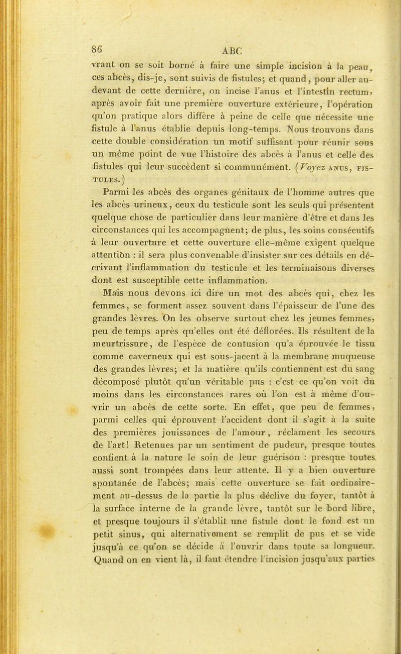 vrant on se soit borné à faire une simple incision à la pean, ces abcès, dis-je, sont suivis de fistules; et quand, pour aller au- devant de cette dernière, on incise l'anus et l'intestin rectum, après avoir fait une première ouverture extérieure, l'opération qu'on pratique alors diffère à peine de celle que nécessite une fistule à l'anus établie depuis long-temps. Nous trouvons dans cette double considération un motif suffisant pour réunir sous un même point de vue l'histoire des abcès à l'anus et celle des fistules qui leur succèdent si communément. [Voyez anus, fis- tules.) Parmi les abcès des organes génitaux de l'homme autres que les abcès urineux, ceux du testicule sont les seuls qui présentent quelque chose de particulier dans leur manière d'être et dans les circonstances qui les accompagnent; de plus, les soins consécutifs à leur ouverture et cette ouverture elle-même exigent quelque attention : il sera plus convenable d'insister sur ces détails en dé- crivant l'inflammation du testicule et les terminaisons diverses dont est susceptible cette inflammation. Mais nous devons ici dire un mot des abcès qui, chez les femmes, se forment assez souvent dans l'épaisseur de l'une des grandes lèvres. On les observe surtout chez les jeunes femmes? peu de temps après qu'elles ont été déflorées. Ils résultent de la meurtrissure, de l'espèce de contusion qu'a éprouvée le tissu comme caverneux qui est sous-jacent à la membrane muqueuse des grandes lèvres; et la matière qu'ils contiennent est du sang décomposé plutôt qu'un véritable pus : c'est ce qu'on voit du moins dans les circonstances rares oii l'on est à même d'ou- vrir un abcès de cette sorte. En effet, que peu de femmes, parmi celles qui éprouvent l'accident dont il s'agit à la suite des premières jouissances de l'amour, réclament les secours de l'art! Retenues par un sentiment de pudeur, presque toutes confient à la nature le soin de leur guérison : presque toutes aussi sont trompées dans leur attente. Il y a bien ouverture spontanée de l'abcès; mais cette ouverture se fait ordinaire- ment au-dessus de la partie la plus déclive du foyer, tantôt à la surface interne de la grande lèvre, tantôt sur le bord libre, et presque toujours il s'établit une fistule dont le fond est un petit sinus, qui alternativement se remplit de pus et se vide jusqu'à ce qu'on se décide à l'ouvrir dans toute sa longueur. Quand on en vient là, il faut étendre l'incision jusqu'aux parties