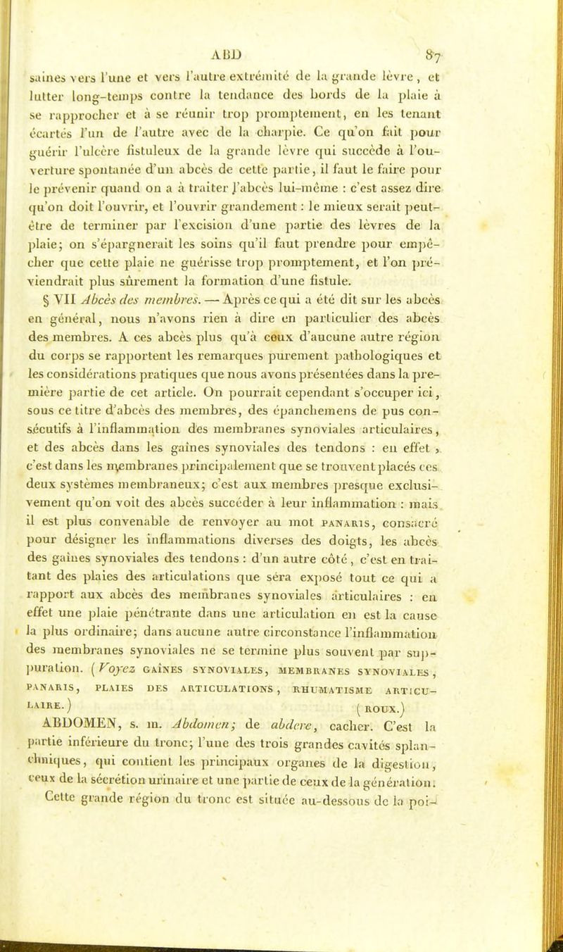 saines vers l'une et vers l'autre extrémité de la grande lèvre, et lutter long-temps contre la tendance des bords de la plaie à se rapprocher et à se réunir trop prompteinent, en les tenant écartés l'un de l'autre avec de la charpie. Ce qu'on fait pour guérir l'ulcère listuleux de la grande lèvre qui succède à l'ou- verture spontanée d'un abcès de cette partie, il faut le faire pour le prévenir quand on a à traiter J'abcès lui-même : c'est assez dire qu'on doit l'ouvrir, et l'ouvrir grandement : le mieux serait peut- être de terminer par l'excision d'une partie des lèvres de la plaie; on s'épargnerait les soins qu'il faut prendre pour empê- cher que cette plaie ne guérisse trop promptement, et l'on pré- viendrait plus sûrement la formation d'une fistule. § VII Abcès des membres. —• Après ce qui a été dit sur les abcès en général, nous n'avons rien à dire en particulier des abcès des membres. A ces abcès plus qu'à ceux d'aucune autre région du corps se rapportent les remarques purement pathologiques et les considérations pratiques que nous avons présentées dans la pre- mière partie de cet article. On pourrait cependant s'occuper ici, sous ce titre d'abcès des membres, des épanchemens de pus con- sécutifs à l'inflammation des membranes synoviales articulaires, et des abcès dans les gaines synoviales des tendons : en effet , c'est dans les membranes principalement que se trouvent placés ces deux systèmes membraneux; c'est aux membres presque exclusi- vement qu'on voit des abcès succéder à leur inflammation : mais il est plus convenable de renvoyer au mot panaris, consacré pour désigner les inflammations diverses des doigts, les abcès des gaines synoviales des tendons : d'un autre côté, c'est en trai- tant des plaies des articulations que séra exposé tout ce qui a rapport aux abcès des membranes synoviales articulaires : en effet une plaie pénétrante dans une articulation en est la cause la plus ordinaire; dans aucune autre circonstance l'inflammation des membranes synoviales ne se termine plus souvent par sup- puration. ( Voyez GAÎNES SYNOVIALES, membranes synoviales, PANARIS, PLAIES DES ARTICULATIONS, RHUMATISME ARTICU- LA1RE. ) (ROUX.) ABDOMEN, s. in. Abdomen; de abderc, cacher. C'est la partie inférieure du tronc; l'uue des trois grandes cavités splan- etattiques, qui contient les principaux organes de la digestion, ceux de la sécrétion urinaire et une partie de ceux de la génération. Cette grande région du tronc est située au-dessous de la poi-