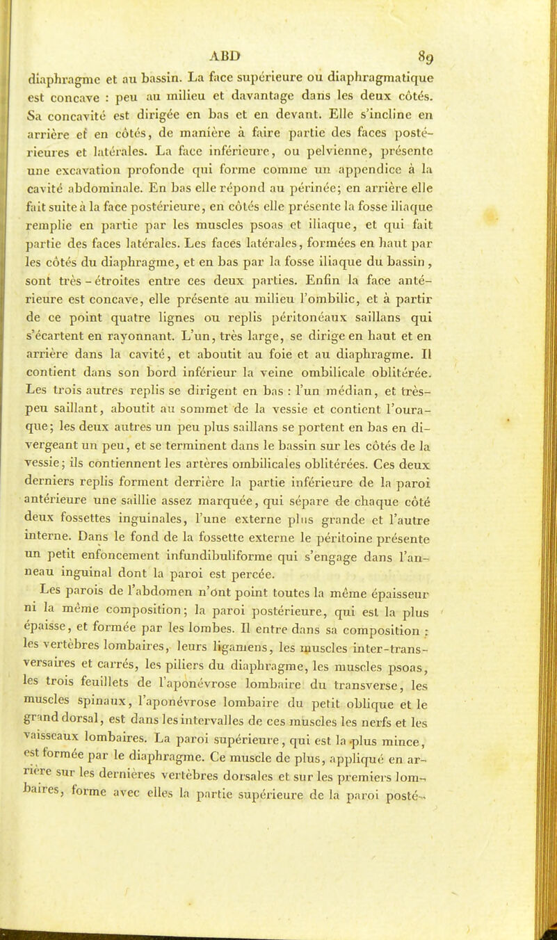 diaphragme et au bassin. La face supérieure ou diaphragmatique est concave : peu au milieu et davantage dans les deux côtés. Sa concavité est dirigée en bas et en devant. Elle s'incline en arrière ef en côtés, de manière à faire partie des faces posté- rieures et latérales. La face inférieure, ou pelvienne, présente une excavation profonde qui forme comme un appendice à la cavité abdominale. En bas elle répond au périnée; en arrière elle fait suite à la face postérieure, en côtés elle présente la fosse iliaque remplie en partie par les muscles psoas et iliaque, et qui fait partie des faces latérales. Les faces latérales, formées en haut par les côtés du diaphragme, et en bas par la fosse iliaque du bassin , sont très - étroites entre ces deux parties. Enfin la face anté- rieure est concave, elle présente au milieu l'ombilic, et à partir de ce point quatre lignes ou replis péritonéaux saillans qui s'écartent en rayonnant. L'un, très large, se dirige en haut et en arrière dans la cavité, et aboutit au foie et au diaphragme. Il contient dans son bord inférieur la veine ombilicale oblitérée. Les trois autres replis se dirigent en bas : l'un médian, et très- peu saillant, aboutit au sommet de la vessie et contient l'oura- que; les deux autres un peu plus saillans se portent en bas en di- vergeant un peu, et se terminent dans le bassin sur les côtés de la vessie; ils contiennent les artères ombilicales oblitérées. Ces deux derniers replis forment derrière la partie inférieure de la paroi antérieure une saillie assez marquée, qui sépare de chaque côté deux fossettes inguinales, l'une externe plus grande et l'autre interne. Dans le fond de la fossette externe le péritoine présente un petit enfoncement infundibuliforme qui s'engage dans l'an- neau inguinal dont la paroi est percée. Les parois de l'abdomen n'ont point toutes la même épaisseur ni la même composition; la paroi postérieure, qui est la plus épaisse, et formée par les lombes. Il entre dans sa composition : les vertèbres lombaires, leurs ligamens, les muscles inter-trans- versaires et carrés, les piliers du diaphragme, les muscles psoas, les trois feuillets de l'aponévrose lombaire du transverse, les muscles spinaux, l'aponévrose lombaire du petit oblique et le grand dorsal, est dans les intervalles de ces muscles les nerfs et les vaisseaux lombaires. La paroi supérieure, qui est la-plus mince, '«1 formée par le diaphragme. Ce muscle de plus, appliqué en ar- rière sur les dernières vertèbres dorsales et sur les premiers lom- baires, forme avec elles la partie supérieure de la paroi posté-,