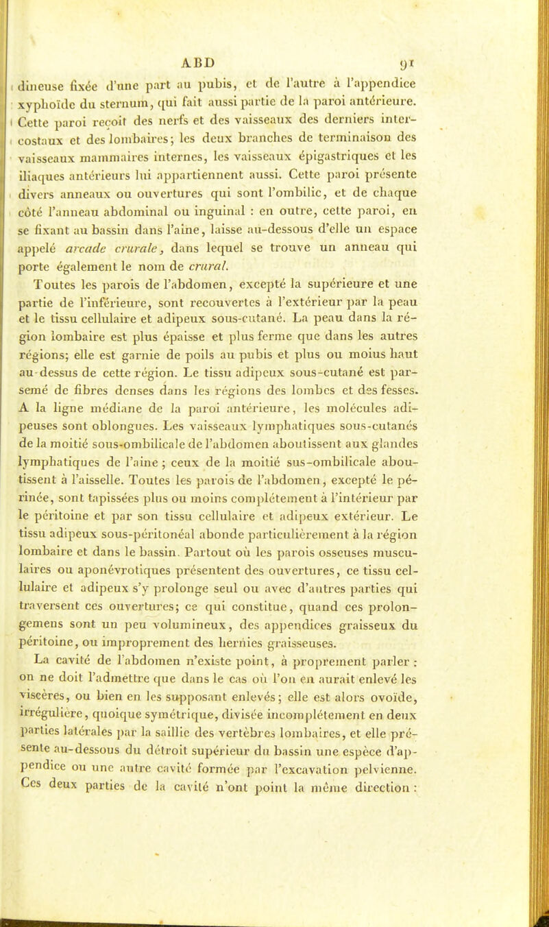 ABD (ji dîneuse fixée d'une part au pubis, et de l'autre à l'appendice xyphoïdc du sternum, qui fait aussi partie de la paroi antérieure. Cette paroi reçoit des nerfs et des vaisseaux des derniers inter- costaux et des lombaires; les deux branches de terminaison des vaisseaux mammaires internes, les vaisseaux épigastriques et les iliaques antérieurs lui appartiennent aussi. Cette paroi présente divers anneaux ou ouvertures qui sont l'ombilic, et de chaque côté l'anneau abdominal ou inguinal : en outre, cette paroi, en se fixant au bassin dans l'aine, laisse au-dessous d'elle un espace appelé arcade crurale, dans lequel se trouve un anneau qui porte également le nom de crural Toutes les parois de l'abdomen, excepté la supérieure et une partie de l'inférieure, sont recouvertes à l'extérieur par la peau et le tissu cellulaire et adipeux sous-cutané. La peau dans la ré- gion lombaire est plus épaisse et plus ferme que dans les autres régions; elle est garnie de poils au pubis et plus ou moius haut au dessus de cette région. Le tissu adipeux sous-cutané est par- semé de fibres denses dans les régions des lombes et des fesses. A la ligne médiane de la paroi antérieure, les molécules adi- peuses sont oblongues. Les vaisseaux lymphatiques sous-cutanés de la moitié sous-ombilicale de l'abdomen aboutissent aux glandes lymphatiques de l'aine ; ceux de la moitié sus-ombilicale abou- tissent à l'aisselle. Toutes les parois de l'abdomen, excepté le pé- rinée, sont tapissées plus ou moins complètement à l'intérieur par le péritoine et par son tissu cellulaire et adipeux extérieur. Le tissu adipeux sous-péritonéal abonde particulièrement à la région lombaire et dans le bassin. Partout où les parois osseuses muscu- laires ou aponévrotiques présentent des ouvertures, ce tissu cel- lulaire et adipeux s'y prolonge seul ou avec d'autres parties qui traversent ces ouvertures; ce qui constitue, quand ces prolon- gemens sont un peu volumineux, des appendices graisseux du péritoine, ou improprement des hernies graisseuses. La cavité de l'abdomen n'existe point, à proprement parler : on ne doit l'admettre que dans le cas où l'on en aurait enlevé les viscères, ou bien en les supposant enlevés; elle est alors ovoïde, irréguliere, quoique symétrique, divisée incomplètement en deux parties latérales par la saillie des vertèbres lombaires, et elle pré- sente au-dessous du détroit supérieur du bassin une espèce d'ap- pendice ou une autre cavité formée par l'excavation pelvienne. Ces deux parties de la cavité n'ont point la même direction :