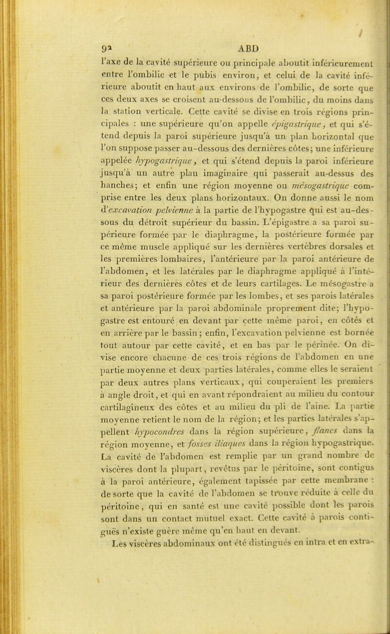 l'axe de la cavité supérieure ou principale aboutit inférieurcment entre l'ombilic et le pubis environ, et celui de la cavité infé- rieure aboutit en haut aux environs de l'ombilic, de sorte que ces deux axes se croisent au-dessous de l'ombilic, du moins dans la station verticale. Cette cavité se divise en trois régions prin- cipales : une supérieure qu'on appelle cpigastrique, et qui s'é- tend depuis la paroi supérieure jusqu'à un plan horizontal que l'on suppose passer au-dessous des dernières côtes; une inférieure appelée hypogastrique, et qui s'étend depuis la paroi inférieure jusqu'à un autre plan imaginaire qui passerait au-dessus des hanches; et enfin une région moyenne ou mésogastrique com- prise entre les deux plans horizontaux. On donne aussi le nom à'excavation pelvienne à la partie de l'hypogastre qui est au-des - sous du détroit supérieur du bassin. L'épigastre a sa paroi su- périeure formée par le diaphragme, la postérieure formée par ce même muscle appliqué sur les dernières vertèbres dorsales et les premières lombaires, l'antérieure par la paroi antérieure de l'abdomen, et les latérales par le diaphragme appliqué à l'inté- rieur des dernières côtes et de leurs cartilages. Le mésogastre a sa paroi postérieure formée par les lombes, et ses parois latérales et antérieure par la paroi abdominale proprement dite; l'hypo- gastre est entouré en devant par cette même paroi, en côtés et en arrière par le bassin; enfin, l'excavation pelvienne est bornée tout autour par cette cavité, et en bas par le périnée. On di- vise encore chacune de ces trois régions de l'abdomen en une partie moyenne et deux parties latérales, comme elles le seraient par deux autres plans verticaux, qui couperaient les premiers à angle droit, et qui en avant répondraient au milieu du contour cartilagineux des côtes et au milieu du pli de l'aine. La partie moyenne retient le nom de la région; et les parties latérales s'ap- pellent hypocondres dans la région supérieure, flancs dans la région moyenne, et fosses iliaques dans la région hypogastrique. La cavité de l'abdomen est remplie par un grand nombre de viscères dont la plupart, revêtus par le péritoine, sont contigus à la paroi antérieure, également tapissée par cette membrane : de sorte que la cavité de l'abdomen se trouve réduite à celle du péritoine, qui en santé est une cavité possible dont les parois sont dans un contact mutuel exact. Cotte cavité à parois conti- nués n'existe guère même qu'en haut en devant. Les viscères abdominaux ont été distingués en intra et en cxli..-