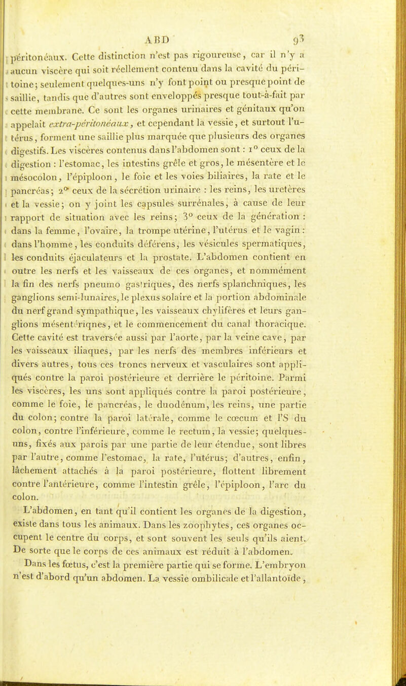 ABD é)3 ; péritonéaux. Cette distinction n'est pas rigoureuse, car il n'y a i aucun viscère qui soit réellement contenu dans la cavité du péri- toine; seulement quelques-uns n'y font point ou presque point de ! saillie, tandis que d'autres sont enveloppés presque tout-à-fait par ( cette membrane. Ce sont les organes urinaires et génitaux qu'on appelait extra-pcritonéoux, et cependant la vessie, et surtout l'u- térus , forment une saillie plus marquée que plusieurs des organes digestifs. Les viscères contenus dans l'abdomen sont : i° ceux de la i digestion : l'estomac, les intestins grêle et gros, le mésentère et le i mésocolon, l'épiploon, le foie et les voies biliaires, la rate et le pancréas; 2° ceux de la sécrétion urinaire : les reins, les uretères i et la vessie; on y joint les capsules surrénales, à cause de leur i rapport de situation avec les reins; 3° ceux de la génération : dans la femme, l'ovaire, la trompe utérine, l'utérus et le vagin: dans l'homme, les conduits déférens, les vésicules spermatiques, les conduits éjaculateurs et la pi-ostate. L'abdomen contient èn outre les nerfs et les vaisseaux de ces organes, et nommément la fin des nerfs pneumo gas!riques, des nerfs splanchniques, les ganglions semi-lunaires, le plexus solaire et la portion abdominale du nerf grand sympathique, les vaisseaux chylifères et leurs gan- glions mésentériqnes, et le commencement du canal thoracique. Cette cavité est traversée aussi par l'aorte, par la veine cave, par les vaisseaux iliaques, par les nerfs des membres inférieurs et divers autres, tous ces troncs nerveux et vasculaires sont appli- qués contre la paroi postérieure et derrière le péritoine. Parmi les viscères, les uns sont appliqués contre la paroi postérieure, comme le foie, le pancréas, le duodénum, les reins, une partie du colon; contre la paroi latérale, comme le cœcum et l'S du colon, contre l'inférieure, comme le rectum, la vessie; quelques- uns, fixés aux parois par une partie de leur étendue, sont libres par l'autre, comme l'estomac, la rate, l'utérus; d'autres, enfin, lâchement attachés à la paroi postérieure, flottent librement contre l'antérieure, comme l'intestin grêle, l'épiploon, l'arc du colon. L'abdomen, en tant qu'il contient les organes de la digestion, existe dans tous les animaux. Dans les zoophytes, ces organes oc- cupent le centre du corps, et sont souvent les seuls qu'ils aient. De sorte que le corps de ces animaux est réduit à l'abdomen. Dans les fœtus, c'est la première partie qui se forme. L'embryon n est d'abord qu'un abdomen. La vessie ombilicale etl'allantoïde ,