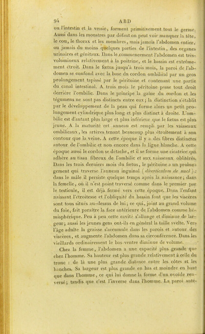ou l'intestin et la vessie, forment primitivement tout le germe. Aussi dans les monstres par défaut on peut voir manquer la tête, le cou, le thorax et les membres, mais jamais l'abdomen entier, ou jamais du moins quelques parties de l'intestin, des organes urinaires et génitaux. Dans le .commencement l'abdomen est très- volumineux relativement à la poitrine, et le bassin est extrême- • ment étroit. Dans le fœtus jusqu'à trois mois, la paroi de l'ab- domen se confond avec la base du cordon ombilical par un gros prolongement tapissé par le péritoine et contenant une partie du canal intestinal. A trois mois le péritoine passe tout droit derrière l'ombilic. Dans le principe la gaine du cordon et les tégumens ne sont pas distincts entre eux ; la distinction s'établit par le développement de la peau qui forme alors un petit pro- longement cylindrique plus long et plus distinct à droite. L'om- bilic est d'autant plus large et plus inférieur que le fœtus est plus jeune. A la maturité cet anneau est rempli par les vaisseaux ombilicaux, les artères tenant beaucoup plus étroitement à son contour que la veine. A cette époque il y a des fibres distinctes autour de l'ombilic et non encore dans la ligne blanche. A cette époque aussi le cordon se détache, et il se forme une cicatrice qui adhère au tissu fibreux de l'ombilic et aux vaisseaux oblitérés. Dans les trois derniers mois du fœtus, le péritoine a un prolon- gement qui traverse l'anneau inguinal (diverticulitm de nue/;): dans le mâle il persiste quelque temps après la naissance; dans la femelle, où il n'est point traversé comme dans le premier par le testicule, il est déjà fermé vers cette époque. Dans l'enfant naissant l'étroitesse et l'obliquité du bassin font que les viscères sont tous situés au-dessus de lui; ce qui, joint au grand volume du foie, fait paraître la face antérieure de l'abdomen comme hé- misphérique. Peu à peu cette cavité s'allonge et diminue de lar- geur; aussi les jeunes gens ont-ils en général la taille svelte. Vers l'âge adulte la graisse s'accumule dans les parois et autour des viscères, et augmente l'abdomen dans sa circonférence. Dans les I vieillards ordinairement le bas-ventre diminue de volume. Chez la femme, l'abdomen a une capacité plus grande que chez l'homme. Sa hauteur est plus grande relativement à celle du I I tronc : de là une plus grande distance entre les côtes et les I hanches. Sa largeur est plus grande en bas et moindre en haut que dans l'homme, ce qui lui donne la forme d'un ovoïde ren- versé; tandis que c'est l'inverse dans l'homme. La paroi anté-