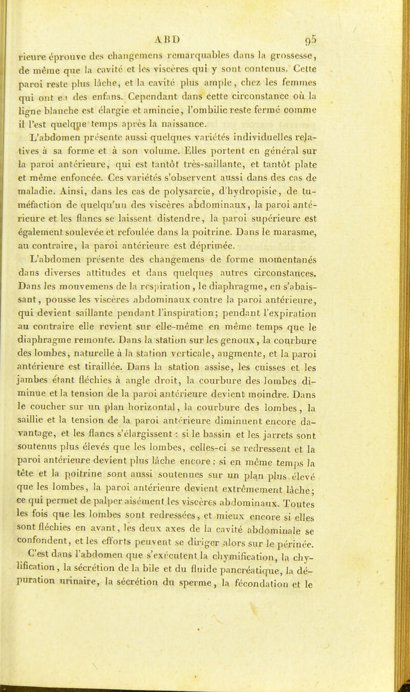 A K I ) g5 rieure éprouve des changemens remarquables dans la grossesse, de même que la cavité et les viscères qui y sont contenus. Cette paroi reste plus lâche, et la cavité plus ample, chez les femmes qui ont e i des enfans. Cependant dans cette circonstance où la lierne blanche est élargie et amincie, l'ombilic reste fermé comme il l'est quelque temps après la naissance. L'abdomen présente aussi quelques variétés individuelles reja- tives à sa forme et à son volume. Elles portent en général sur la paroi antérieure, qui est tantôt très-saillante, et tantôt plate et même enfoncée. Ces variétés s'observent aussi dans des cas de maladie. Ainsi, dans les cas de polysarcie, d'hydropisie, de tu- méfaction de quelqu'un des viscères abdominaux, la paroi anté- rieure et les flancs se laissent distendre, la paroi supérieure est également soulevée et refoulée dans la poitrine. Dans le marasme, au contraire, la paroi antérieure est déprimée. L'abdomen présente des changement de forme momentanés dans diverses attitudes et dans quelques autres circonstances. Dans les mouvemens de la respiration , le diaphragme, en-s'i»bais- sant, pousse les viscères abdominaux contre la paroi antérieure, qui devient saillante pendant l'inspiration; pendant l'expiration au contraire elle revient sur elle-même en même temps que le diaphragme remonte. Dans la station sur les genoux, la courbure des lombes, naturelle à la station verticale, augmente, et la paroi antérieure est tiraillée. Dans la station assise, les cuisses et les jambes étant fléchies à angle droit, la courbure des lombes di- minue et la tension de la paroi antérieure devient moindre. Dans le coucher sur un plan horizontal, la courbure des lombes, la saillie et la tension de la paroi antérieure diminuent encore da- vantage, et les flancs s'élargissent : si le bassin et les jarrets sont soutenus plus élevés que les lombes, celles-ci se redressent et la paroi antérieure devient plus lâche encore : si en même temps la tête et la poitrine sont aussi soutenues sur un plan plus élevé que les lombes, la paroi antérieure devient extrêmement lâche; ce qui permet de palper aisément les viscères abdominaux. Toutes les fois que les lombes sont redressées, et mieux encore si elles sont fléchies en avant, les deux axes de la cavité abdominale se confondent, et les efforts peuvent se diriger alors sur le périnée. C'est dans l'abdomen que s'exécutent la chymification, la chy- hfication, la sécrétion de la bile et du fluide pancréatique, la dé- puration urinaire, la sécrétion du sperme, la fécondation et le