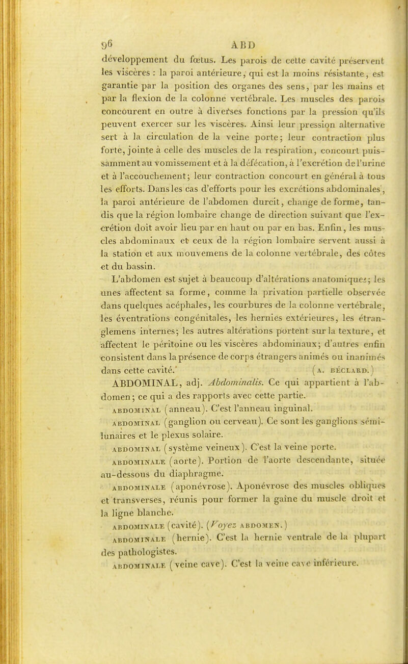 <)6 ABD développement du fœtus. Les parois de cette cavité préservent les viscères : la paroi antérieure, qui est la moins résistante, est garantie par la position des organes des sens, par les mains et par la flexion de la colonne vertébrale. Les muscles des parois concourent en outre à diverses fonctions par la pression qu'ils peuvent exercer sur les viscères. Ainsi leur pression alternative sert à la circulation de la veine porte; leur contraction plus forte, jointe à celle des muscles de la respiration, concourt puis- samment au vomissement et à la défécation, à l'excrétion de l'urine et à l'accouchement; leur contraction concourt en général à tous les efforts. Dans les cas d'efforts pour les excrétions abdominales, la paroi antérieure de l'abdomen durcit, change déforme, tan- dis que la région lombaire change de direction suivant que l'ex- crétion doit avoir lieu par en haut ou par en bas. Enfin, les mus- cles abdominaux et ceux de la région lombaire servent aussi à la station et aux mouvemens de la colonne vertébrale, des côtes et du bassin. L'abdomen est sujet à beaucoup d'altérations anatomiquei; les unes affectent sa forme, comme la privation partielle observée dans quelques acéphales, les courbures de la colonne vertébrale, les éventrations congénitales, les hernies extérieures, les étran- glemens internes; les autres altérations portent sur la texture, et affectent le péritoine ou les viscères abdominaux; d'autres enfin consistent dans la présence de corps étrangers animés ou inanimés dans cette cavité.' (a. béclard. ) ABDOMINAL, adj. Abdominalis. Ce qui appartient à l'ab- domen ; ce qui a des rapports avec cette partie. abdominal (anneau). C'est l'anneau inguinal. abdominal (ganglion ou cerveau). Ce sont les ganglions sémi- lunaires et le plexus solaire. abdominal (système veineux). C'est la veine porte. abdominale (aorte). Portion de l'aorte descendante, située au-dessous du diaphragme. abdominale (aponévrose). Aponévrose des muscles obliques et transverses, réunis pour former la gaine du muscle droit et la ligne blanche. abdominale (cavité). [Voyez abdomen.) abdominale (hernie). C'est la hernie ventrale de la plupart des pathologistes. abdominale (veine cave). C'est la veine cave inférieure.