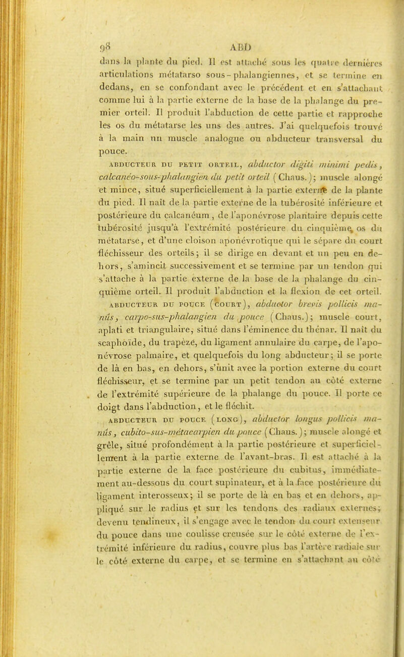 fltf ABI) dans la plante du pied. 11 est attaché sous les quatre dernières articulations métatarso sous-phalangiennés, et se termine en dedans, en se confondant avec le précédent et en s'attachant comme lui à la partie externe de la base de la phalange du pre- mier orteil. Il produit l'abduction de cette partie et rapproche les os du métatarse les uns des autres. J'ai quelquefois trouve à la main un muscle analogue ou abducteur transversal du pouce. abducteur nu petit orteil, abductor digiti niinimi pedis, calcanéo-sous-plialar/gien du petit orteil ( Chaus. ); muscle alongé et mince, situé superficiellement à la partie exterrfe de la plante du pied. Il naît de la partie externe de la tubérosité inférieure et postérieure du calcanéum , de l'aponévrose plantaire depuis cette tubérosité jusqu'à l'extrémité postérieure du cinquième, os du métatarse, et d'une cloison apohévrotique qui le sépare du court fléchisseur des orteils; il se dirige en devant et un peu en de- hors, s'amincil successivement et se termine par un tendon qui s'attache à la partie externe de la base de la phalange du cin- quième orteil. Il produit l'abduction et la flexion de cet orteil. abducteur du pouce (court), (ibduotor brans pollicis ma- nûs, carpo-sus-phalangie.n du pouce. (Chaus.); muscle court, aplati et triangulaire, situé dans l'éminence du thénar. Il naît du scaphoïde, du trapèze, du ligament annulaire du carpe, de l'apo- névrose palmaire, et quelquefois du long abducteur; il se porte de là en bas, en dehors, s'unit avec la portion externe du court fléchisseur, et se termine par un petit tendon au côté externe de l'extrémité supérieure de la phalange du pouce. Il porte ce doigt dans l'abduction, et le fléchit. abducteur du pouce (long), abductor longus pollicis ma- nus, cubito-sus-metacarpien du pouce (Chaus.); muscle alongé et grêle, situé profondément à la partie postérieure et superficiel- lement à la partie externe de l'avant-bras. Il est attaché à la partie externe de la face postérieure du cubitus, immédiate- ment au-dessous du court supinateur, et à la face postérieure du ligament interosseux; il se porte de là en bas et en dehors, ap- pliqué sur le radius et sur les tendons des radiaux externes^ devenu tendineux, il s'engage avec le tendon du court extenseur du pouce dans une coulisse creusée sur le côté externe de l'ex- trémité inférieure du radius, couvre plus bas l'artère radiale sui- te côté externe du carpe, et se termine en s'attachant au côt<