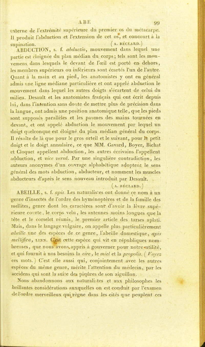 externe de l'extrémité supérieure du premier os du métacarpe. Il produit l'abduction et l'extension de cet os, et concourt à k supination. ( kiîclard.) ABDUCTION, s. f. abductio, mouvement dans lequel une partie est éloignée du plan médian du corps ; tels sont les mou- vemens. dans lesquels le devant de l'œil est porté en dehors, les membres supérieurs ou inférieurs sont écartés l'un de l'autre. Quant à la main et au pied, les anatomistes y ont en général admis une ligne médiane particulière et ont appelé abduction le mouvement dans lequel les autres doigts s'écartent de celui du milieu. Desault et les anatomistes français qui ont écrit depuis lui, dans l'intention, sans doute de mettre plus de précision dans la langue, ont admis une position anatomique telle, que les pieds sont supposés parallèles et les palmes des mains tournées en devant, et ont appelé abduction le mouvement par lequel un doigt quelconque est éloigné du plan médian général du corps. Il résulte de là que pour le gros orteil et le suivant, pour le petit doigt et le doigt annulaire, ce que MM. Gavard, Boyer, Bichat et Cloquet appellent -abduction, les autres écrivains l'appellent adduction, et vice versa. Par une singulière contradiction, les auteurs anonymes d'un ouvrage alphabétique adoptent le sens général des mots abduction, abducteur, et nomment les muscles abducteurs d'après le sens nouveau introduit par Desault. . (a. béclard. ) ABEILLE, s. f. apis. Les naturalistes ont donné ce nom à un genre d'insectes de l'ordre des hyménoptères et de la famille des mellites, genre dont les caractères sont d'avoir la lèvre supé- rieure courte, le corps velu, les antennes moins longues que la tête et le corselet réunis, le premier article des tarses aplati. Mais, dans le langage vulgaire, on appelle plus particulièrement. abeille une des espèces de ce genre, l'abeille domestique, qpis mellijîca, unit. C^est cette espèce qui vit en républiques nom- breuses, que nous avons, appris à gouverner pour notre «utilité, et qui fournit à nos besoins la cire, le miel et la prnpolis. ( Voyez ces mots. ) C'est elle aussi qui, conjointement avec les autres espèces du même genre, mérite l'attention du médecin, par les accidens qui sont la suite des piqûres de son aiguillon. Nous abandonnons aux naturalistes et. aux philosophes les brillantes considérations auxquelles on est conduit par l'examen ordre merveilleux qui règne dans les cités que peuplent ces
