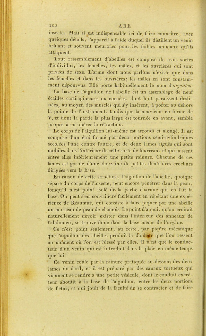 I ïoo ABE insectes. Mais il je^t indispensable ici de faire connaître, avec quelques détails, l'appareil à l'aide duquel ils distillent un venin brûlant et souvent meurtrier pour les faibles animaux qu'ils attaquent. Tout rassemblement d'abeilles est composé de trois sortes d'individus, les femelles, les mâles, et les ouvrières qui sont privées de sexe. L'arme dont nous parlons n'existe que dans les femelles et dans les ouvrières; les mâles en sont constam- ment dépourvus. Elle porte habituellement le nom d'aiguillon. La base de l'aiguillon de l'abeille est un assemblage de neuf écailles cartilagineuses ou cornées, dont huit paraissent desti- nées, au moyen des muscles qui s'y insèrent, à porter au dehors la pointe de l'instrument, fandis que la neuvième en forme de V, et dont la partie la plus large est tournée en avant, semble propre à en opérer la rétraction. Le corps de l'aiguillon lui-même est arrondi et alongé. Il est composé d'un étui formé par deux portions semi-cylindriques accolées l'une contre l'autre, et de deux lames aiguës qui sont mobiles dans l'intérieur de cette sorte de fourreau, et qui laissent entre elles inférieurement une petite rainure. Chacune de ces lames est garnie d'une douzaine de petites dentelures crochues dirigées vers la base. En raison de celte structure, l'aiguillon de l'abeille, quoique séparé du corps de l'insecte, peut encore pénétrer dans la peau, lorsqu'il n'est point isolé de. la partie charnue qui en fait la base. On peut s'en convaincre facilement en répétant une expé- rience de Réaumur, qui consiste à faire piquer par une abeille un morceau de peau de chamois. Le point d'appui, qu'on croirait naturellement devoir exister dans l'intérieur des anneaux de l'abdomen, se trouve donc dans la base même de l'organe. Ce n'est point seulement, au reste, par piqûre mécanique que l'aiguillon des abeilles produit la douleur que l'on ressent au moment où l'on est blessé par elles. Il n'est que le conduc- teur d'un venin qui est introduit dans la plaie en même temps que lui. Ce venin coule par la rainure pratiquée au-dessous des deux lames du dard, et il est préparc par des canaux tortueux qui viennent se rendre à une petite vésicule, dont le conduit excré- teur aboutit à la base de l'aiguillon, entre les deux portions de l'étui, et qui jouit de la faculté de se contracter et de faire