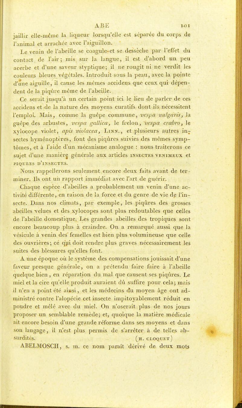 jaillir elle-même la liqueur lorsqu'elle est séparée du corps de l'animal et arrachée avec l'aiguillon. Le venin de l'abeille se coagule-ct se dessèche par l'effet du contact de l'air; mis sur la langue, il est d'abord un peu acerbe et d'une saveur styptique; il ne rougit ni ne verdit les couleurs bleues végétales. Introduit sous la peau, avec la pointe d'une aiguille, il cause les mêmes accidens que ceux qui dépen- dent de la piqûre même de l'abeille. Ce serait jusqu'à un certain point ici le lieu de parler de ces accidens et de la nature des moyens curatifs dont ils nécessitent l'emploi. Mais, comme la guêpe commune, vespa vulgaris, la guêpe des arbustes, vespa gallica, le frelon, vespa crabro, le xylocope violet, apis violacea, Linn., et plusieurs autres inr sectes hyménoptères, font des piqûres suivies des mêmes symp- tômes, et à l'aide d'un mécanisme analogue : nous traiterons ce sujet d'une manièrg générale aux articles insectes venimeux et PIQURES D'iNSECTES. Nous rappellerons seulement encore deux faits avant de ter- miner. Ils ont un rapport immédiat avec l'art de guérir. Chaque espèce d'abeilles a probablement un venin d'une ac- tivité différente, en raison de la force et du genre de vie de l'in- secte. Dans nos climats, par exemple, les piqûres des grosses abeilles velues et des xylocopes sont plus redoutables que celles de l'abeille domestique. Les grandes abeilles des tropiques sont encore beaucoup plus à craindre. On a remarqué aussi que la vésicule à venin des femelles est bien plus volumineuse que celle des ouvrières; cé qui doit rendre plus graves nécessairement les suites des blessures qu'elles font. A une époque où le système des compensations jouissait d'une faveur presque générale, on a prétendu faire faire à l'abeille quelque bien , en réparation du mal que causent ses piqûres. Le miel et la cire qu'elle produit auraient dû suffire pour cela; mais il n'en a point été ainsi, et les médecins du moyen âge ont ad- ministré contre l'alopécie cet insecte impitoyablement réduit en poudre et mêlé avec du miel. On n'oserait plus de nos jours proposer un semblable remède; et, quoique la matière médicale ait encore besoin d'une grande réforme dans ses moyens et dans son langage, il n'est plus permis de s'arrêter à de telles ab- surdités, (h.cloquet) ABELMOSCH, s. m. ce nom parait dérivé de deux mois
