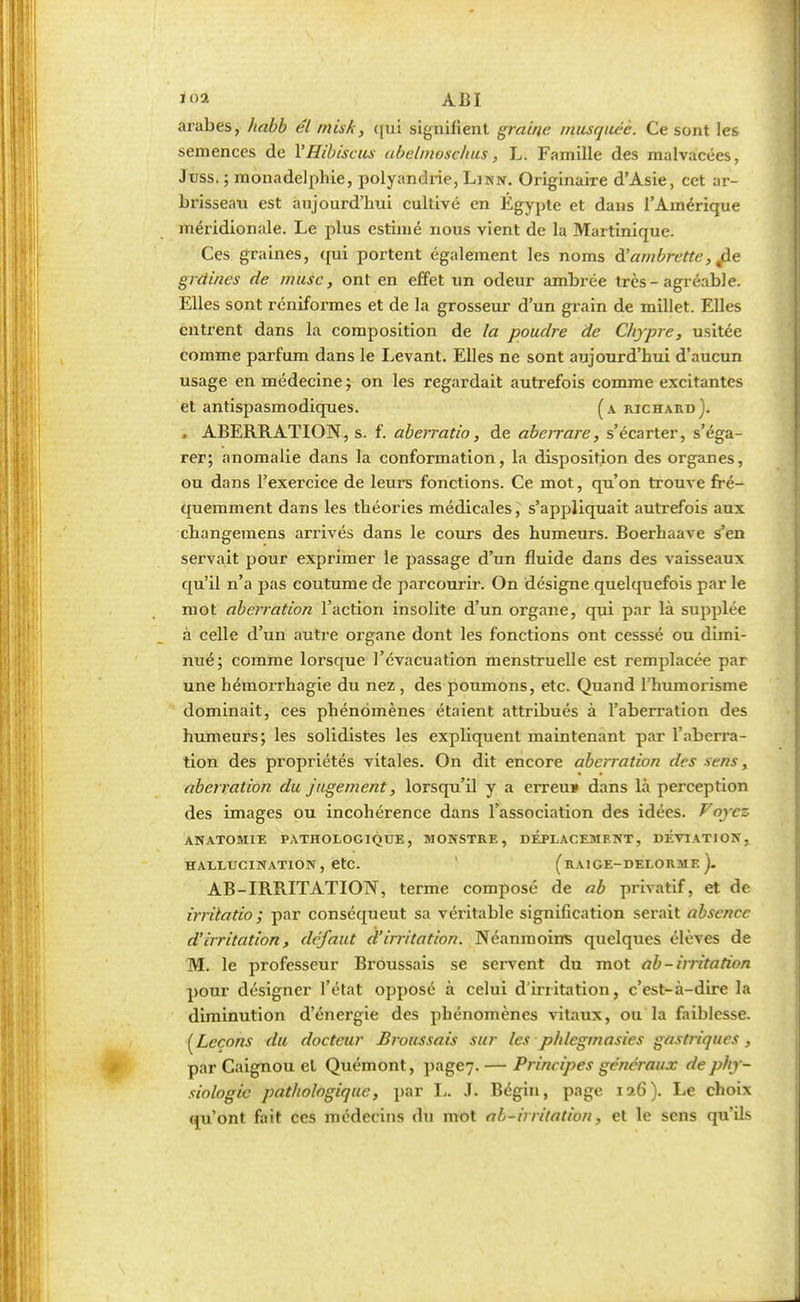 arabes, habb él misk, qui signifient graine musquée. Ce sont les semences de Y Hibiscus abelmoschus, L. Famille des malvacées, Juss. ; monadelphie, polyandrie, Linn. Originaire d'Asie, cet ar- brisseau est aujourd'hui cultivé en Egypte et dans l'Amérique méridionale. Le plus estimé nous vient de la Martinique. Ces graines, qui portent également les noms à'ambrette, jle grdines de musc, ont en effet un odeur ambrée très-agréable. Elles sont réniformes et de la grosseur d'un grain de millet. Elles entrent dans la composition de la poudre de Chypre, usitée comme parfum dans le Levant. Elles ne sont aujourd'hui d'aucun usage en médecine ; on les regardait autrefois comme excitantes et antispasmodiques. (a richard). . ABERRATION, s. f. aberratio, de abcrrare, s'écarter, s'éga- rer; anomalie dans la conformation, la disposition des organes, ou dans l'exercice de leurs fonctions. Ce mot, qu'on trouve fré- quemment dans les théories médicales, s'appliquait autrefois aux changemens arrivés dans le cours des humeurs. Boerhaave s'en servait pour exprimer le passage d'un fluide dans des vaisseaux qu'il n'a pas coutume de parcourir. On désigne quelquefois par le mot aberration l'action insolite d'un organe, qui par là supplée à celle d'un autre organe dont les fonctions ont cesssé ou dimi- nué; comme lorsque l'évacuation menstruelle est remplacée par une hémorrhagie du nez , des poumons, etc. Quand l'humorisme dominait, ces phénomènes étaient attribués à l'aberration des humeurs; les solidistes les expliquent maintenant par l'aberra- tion des propriétés vitales. On dit encore aberration des sens, aberration du jugement, lorsqu'il y a erreu* dans là perception des images ou incohérence dans l'association des idées. Forez ANATOM1E PATHOLOGIQUE, MONSTRE, DEPLACEMENT, DÉVIATION, HALLUCINATION, etc. (RA1GE-DELORME ). AB-IRRITATION, terme composé de ab privatif, et de irrita do ; par conséquent sa véritable signification serait absence d'irritation, défaut d'irritation. Néanmoins quelques élèves de M. le professeur Broussais se servent du mot ab-irritation pour désigner l'état opposé à celui d'irritation, c'est-à-dire la diminution d'énergie des phénomènes vitaux, ou la faiblesse. (Leçons du docteur Broussais sur les phlcgmasies gastriques, par Caignou et Quémont, page7- — Principes généraux de phy- siologie pathologique, par I,. J. Bégin, page 126). Le choix qu'ont fait ces médecins du mot ab-itritation, et le sens qu'ils