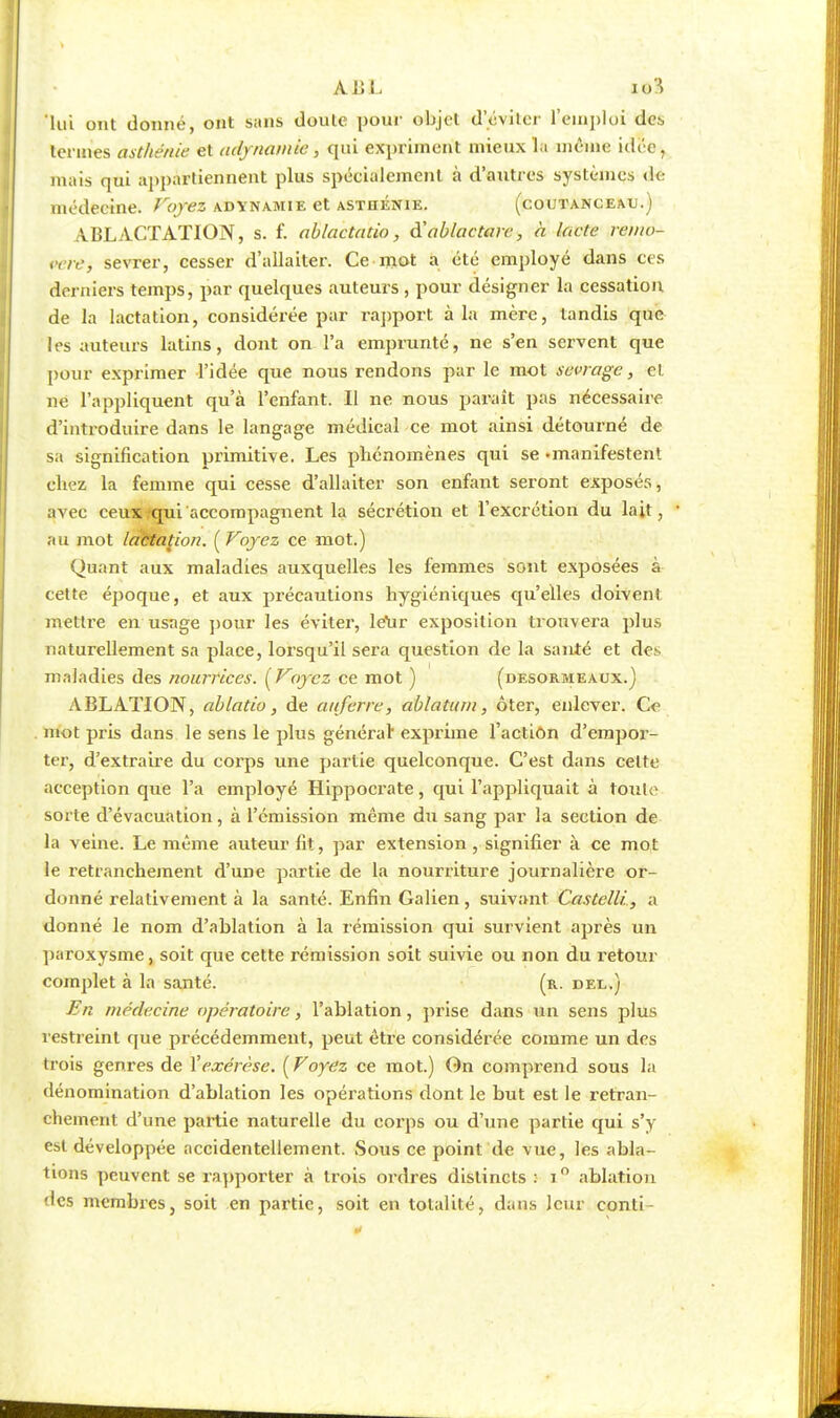 ABL iol lui ont donné, ont sans doute pour objet d'éviter l'emploi de-, termes asthénie et adynamie, qui expriment mieux la même idée, mais qui appartiennent plus spécialement à d'antres systèmes de médecine. Voyez adïnamie et astiiénie. (coutanceau.) ABL ACTATION, s. f. ablactatio, d'ablactarc, h lacté remo- Pèrej sevrer, cesser d'allaiter. Ce mot a été employé dans ces derniers temps, par quelques auteurs, pour désigner la cessation de la lactation, considérée par rapport à la mère, tandis que les auteurs latins, dont on l'a emprunté, ne s'en servent que pour exprimer l'idée que nous rendons par le mot sevrage, et ne l'appliquent qu'à l'enfant. Il ne nous paraît pas nécessaire d'introduire dans le langage médical ce mot ainsi détourné de sa signification primitive. Les phénomènes qui se «manifestent chez la femme qui cesse d'allaiter son enfant seront exposés, avec ceux qui accompagnent la sécrétion et l'excrétion du lait, au mot lactation. (Voyez ce mot.) Quant aux maladies auxquelles les femmes sont exposées à cette époque, et aux précautions hygiéniques qu'elles doivent mettre en usage pour les éviter, letir exposition trouvera plus naturellement sa place, lorsqu'il sera question de la santé et des maladies des nourrices. (Voyez ce mot ) (desormeaux.) ABLATION, ablatio, de aiiferre, ablatum, ôter, enlever. Ce mot pris dans le sens le plus général* exprime l'action d'empor- ter, d'extraire du corps une partie quelconque. C'est dans celte acception que l'a employé Hippocrate, qui l'appliquait à toute sorte d'évacuation, à l'émission même du sang par la section de la veine. Le même auteur fit, par extension , signifier à ce mot le retranchement d'une partie de la nourriture journalière or- donné relativement à la santé. Enfin Galien , suivant Castelli., a donné le nom d'ablation à la rémission qui survient après un paroxysme, soit que cette rémission soit suivie ou non du retour complet à la santé. (r. del.) En médecine opératoire, l'ablation, prise dans un sens plus restreint que précédemment, peut être considérée comme un des trois genres de Vexérèse. (Voyez ce mot.) On comprend sous la dénomination d'ablation les opérations dont le but est le retran- chement d'une partie naturelle du corps ou d'une partie qui s'y est développée accidentellement. Sous ce point de vue, les abla- tions peuvent se rapporter à trois ordres distincts : i° ablation des membres, soit en partie, soit en totalité, dans leur conti-