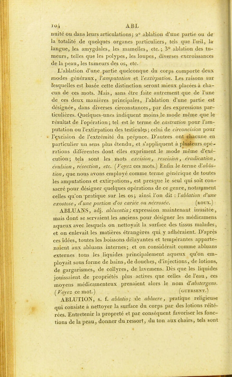 imité ou dans leurs articulations ; 'i ablation d'une partie ou de la totalité de quelques organes particuliers, tels que l'œil, la; langue, les amygdales, les mamelles, etc.; 3° ablation des tu- meurs, telles que les polypes, les loupes, diverses excroissances de la peau, les tumeurs des os, etc. L'ablation d'une partie quelconque du corps comporte deux modes généraux, Y amputation et l'extirpation. Les raisons sur lesquelles est basée cette distinction seront mieux placées à cha- cun de ces mots. Mais, sans être faite autrement que de l'une de ces deux manières principales, l'ablation d'une partie est désignée, dans diverses circonstances, par des expressions par- ticulières. Quelques-unes indiquent moins le mode même que le résultat de l'opération ; tel est le terme de castration pour l'am- putation ou l'extirpation des testicules ; celui de circoncision pour l'excision de l'extrémité du prépuce. D'autres ont chacune en particulier un sens plus étendu, et s'appliquent à plusieurs opé- rations différentes dont elles expriment le mode même d'exé- cution; tels sont les mots excision, rescision, éradication, évulsion, résection, etc. [Voyez ces mots.) Enfin le terme d!abla- tion, que nous avons employé comme terme générique de toutes les amputations et extirpations, est presque le seul qui soit con- sacré pour désigner quelques opérations de ce genre, notamment celles qu'on pratique sur les os ; ainsi l'on dit : Y ablation d'une exostose, d'une portion dos cariée ou nécrosée. (roux.) ABLUANS, adj. abluentia; expression maintenant inusitée, mais dont se servaient les anciens pour désigner les médicamens aqueux avec lesquels on nettoyait la surface des tissus malades, et on enlevait les matières étrangères qui y adhéraient. D'après ces idées, toutes les boissons délayantes et tempérantes apparte- naient aux abluans internes; et on considérait comme abluans externes tous les liquides principalement aqueux qu'on em- ployait sous forme de bains,de douches, d'injections, de lotions, de gargarismes, de collyres, de lavemens. Dès que les liquides jouissaient de propriétés plus actives que celles de l'eau, ces moyens médicamenteux prenaient alors le nom à'abstergens. [Voyez .ce mot.) > (guersent.) ABLUTION, s. f. ablutio; de abluere, pratique religieuse qui consiste à nettoyer la surface du corps par des lotions réité- rées. Entretenir la propreté et par conséquent favoriser les fonc- tions de la peau, donner du ressort, du ton aux chairs, tels sont