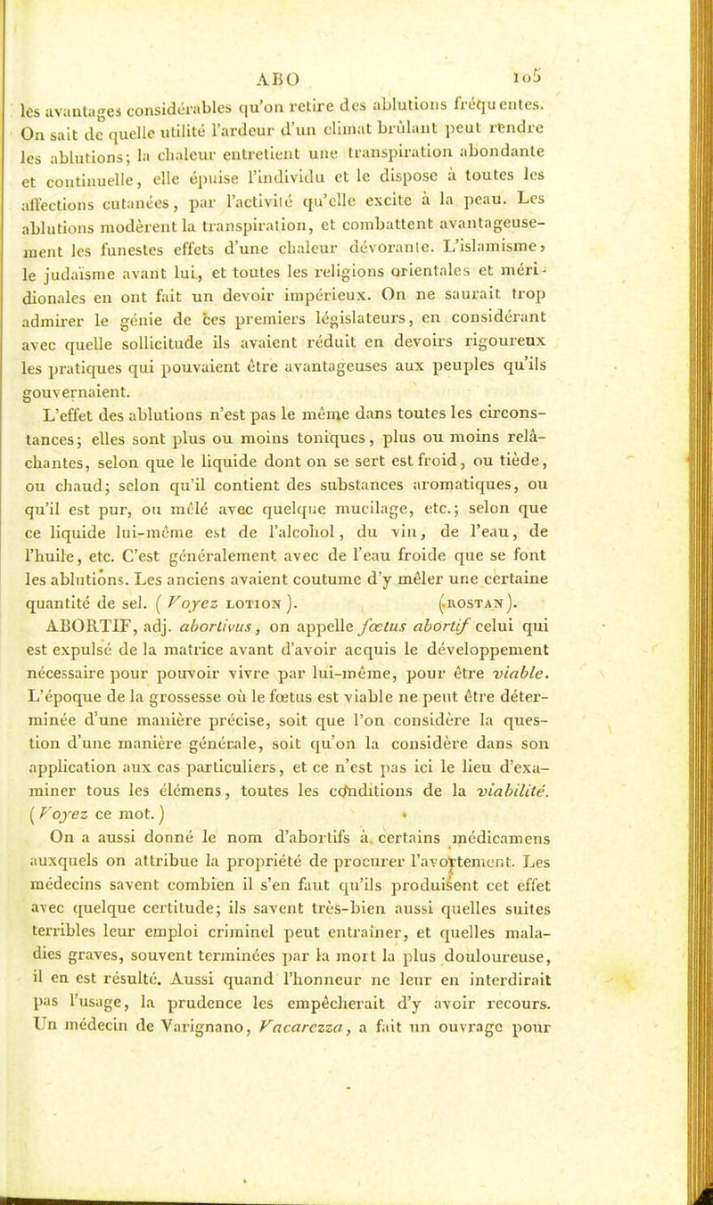 ABO les avantages considérables qu'on retire des ablutions fréquentes. Ou sait de quelle utilité l'ardeur d'un climat brûlant peut rendre les ablutions; la chaleur entretient une transpiration abondante et continuelle, elle épuise l'individu et le dispose à toutes les affections cutanées, par l'activilé qu'elle excite à la peau. Les ablutions modèrent la transpiration, et combattent avantageuse- ment les funestes effets d'une chaleur dévorante. L'islamisme > le judaïsme avant lui., et toutes les religions orientales et méri- dionales en ont fait un devoir impérieux. On ne saurait trop admirer le génie de ces premiers législateurs, en considérant avec quelle sollicitude ils avaient réduit en devoirs rigoureux les pratiques qui pouvaient être avantageuses aux peuples qu'ils gouvernaient. L'effet des ablutions n'est pas le même dans toutes les circons- tances ; elles sont plus ou moins toniques, plus ou moins relâ- chantes, selon que le liquide dont on se sert est froid, ou tiède, ou chaud; selon qu'il contient des substances aromatiques, ou qu'il est pur, ou mêlé avec quelque mucilage, etc.; selon que ce liquide lui-même est de l'alcohol, du vin, de l'eau, de l'huile, etc. C'est généralement avec de l'eau froide que se font les ablutions. Les anciens avaient coutume d'y mêler une certaine quantité de sel. ( Voyez lotion). (.rostan). ABORTIF, adj. aborlivus, on appelle fœtus abortif celui qui est expulsé de la matrice avant d'avoir acquis le développement nécessaire pour pouvoir vivre par lui-même, pour être -viable. L'époque de la grossesse où le fœtus est viable ne peut être déter- minée d'une manière précise, soit que l'on considère la ques- tion d'une manière générale, soit qu'on la considère dans son application aux cas particuliers, et ce n'est pas ici le lieu d'exa- miner tous les élémens, toutes les conditions de la viabilité. ( Voyez ce mot. ) • On a aussi donné le nom d'aborlifs à certains médicamens auxquels on attribue la propriété de procurer l'avottement. Les médecins savent combien il s'en faut qu'ils produisent cet effet avec quelque certitude; ils savent très-bien aussi quelles suites terribles leur emploi criminel peut entraîner, et quelles mala- dies graves, souvent terminées par la mort la plus douloureuse, il en est résulté. Aussi quand l'honneur ne leur en interdirait pas l'usage, la prudence les empêcherait d'y avoir recours. Un médecin de Varignano, Vacarczza, a fait un ouvrage pour