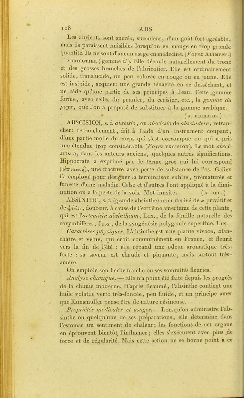 >o8 ABS Les abricots sont sucrés, succulens, d'un goût fort agréable, mais ils paraissent nuisibles lorsqu'on en mange en trop grande quantité. Ils ne sont d'aucun usage en médecine. [Voyez Alimens.) abricotier ( gomme d'). Elle découle naturellement du tronc et des grosses branches de l'abricotier. Elle est ordinairement solide, translucide, un peu colorée en rouge ou en jaune. Elle est insipide, acquiert une grande ténacité en se desséchant, et ne cède qu'une partie de ses principes à l'eau. Cette gomme forme, avec celles du prunier, du cerisier, etc., la gomme du pays, que l'on a proposé de substituer à la gomme arabique. • (a. richard.) ÀBSCISION, s. f. abscisio, ou abscissio de abscindere, retran- cher; retranchement, fait à l'aide d'un instrument coupant, d'une partie molle du corps qui s'est corrompue ou qui a pris une étendue trop considérable. (Voyez excision}. Le mot absci- sion a, dans les auteurs anciens, quelques autres significations. Hippocrate a exprimé par le terme grec qui lui correspond (dsrozo7riî), une fracture avec perte de substance de l'os. Galien 1 a employé pour désigner la terminaison subite, prématurée et funeste d'une maladie. Celse et d'autres l'ont appliqué à la dimi- nution ou à la perte de la voix. Mot inusité. (r. del. ) ABSINTHE, s. f. (grande absinthe) nom dérivé de a privatif et de ■fylvÉos, douceur, à cause de l'extrême amertume de cette plante qui est Xarteniisia absinthium, Lin., de la famille naturelle des corymbifères, Juss., de la syngénésie polygamie superflue. Lin. Caractères physiques. L'absinthe est une plante vivace, blan- châtre et velue, qui croît communément en France, et fleurit vers la fin de l'été : elle répand une odeur aromatique très- forte : sa saveur est chaude et piquante, mais surtout très- amère. On emploie son herbe fraîche ou ses sommités fleuries. Analyse chimique. — Elle n'a point été faite depuis les progrès de la chimie moderne. D'après Beaumé, l'absinthe contient une huile volatile verte très-foncée, peu fluide, et un principe amer que Kunsmuller pense être de nature résineuse. Propriétés médicales et usages. — Lorsqu'on administre l'ab- sinthe ou quelqu'une de ses préparations, elle détermine dans l'estomac un sentiment de chaleur; les fonctions de cet organe en éprouvent bientôt l'influence ; elles s'exécutent avec plus de force et de régularité. Mais cette action ne se borne point à ce