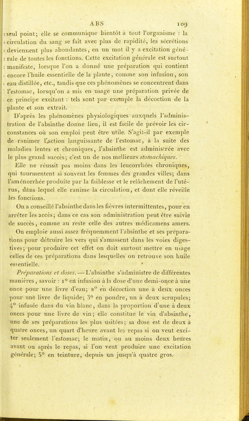 «seul point; elle se coin nui nique bientôt à tout l'organisme : la ( circulation du sang se fait avec plus de rapidité, les sécrétions deviennent plus abondantes, en un mot il y a excitation géné- 1 raie de toutes les fonctions. Cette excitation générale est surtout : manifeste, lorsque l'on a donné une préparation qui contient encore l'huile essentielle de la plante, comme son infusion, son 1 eau distillée, etc., tandis que ces phénomènes se concentrent dans l'estomac, lorsqu'on a mis en usage une préparation privée de ce principe excitant : tels sont par exemple la décoction de la plante et son extrait. D'après les phénomènes physiologiques auxquels l'adminis- tration de l'absinthe donne lieu, il est facile de prévoir les cir- constances où son emploi peut être utile. S'agit-il par exemple de ranimer l'action languissante de l'estomac, à la suite des maladies lentes et chroniques, l'absinthe est administrée avec le plus grand succès; c'est un de nos meilleurs stomachiques. Elle ne réussit pas moins dans les leucorrhées chroniques, qui tourmentent si souvent les femmes des grandes villes; dans l'aménorrhée produite par la faiblesse et le relâchement de l'uté- rus, dans lequel elle ranime la circulation, et dont elle réveille les fondions. On a consedlé l'absinthe dans les fièvres intermittentes, pour en arrêter les accès; dans ce cas son administration peut être suivie de succès, comme au reste celle des autres médicamens amers. On emploie aussi assez fréquemment l'absinthe et ses prépara- tions pour détruire les vers qui s'amassent dans les voies diges- tives; pour produire cet effet on doit surtout mettre en usage celles de ces préparations dans lesquelles on retrouve son huile essentielle. Préparations et doses. —L'absinthe s'administre de différentes manières , savoir : i° cri infusion à la dose d'une demi-once à une once pour une livre d'eau; a° en décoction une à deux onces pour une livre de liquide; 3° en poudre, un à deux scrupules; 4° infusée dans du vin blanc, dans la proportion d'une à deux onces pour une livre de vin; elle constitue le vin d'absinthe, une de ses préparations les plus usitées; sa dose est de deux à qualre onces, un quart d'heure avant les repas si on veut exci- ter seulement l'estomac; le matin, ou au moins deux heures avant ou après le repas, si l'on veut produire une excitation générale; 5° en teinture, depuis un jusqu'à quatre gros.