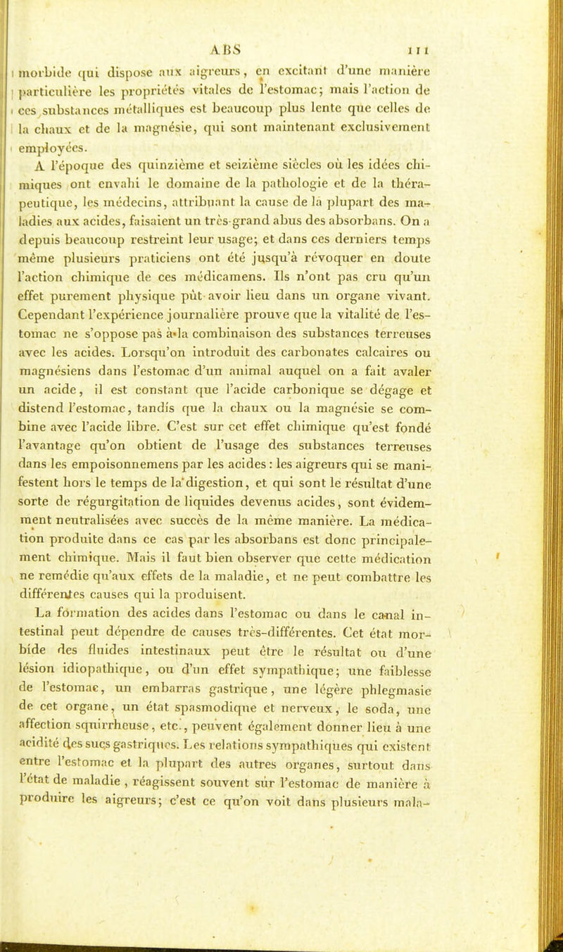 morbide qui dispose aux aigreurs, en excitant d'une manière particulière les propriétés vitales de l'estomac; mais l'action de ces substances métalliques est beaucoup plus lente que celles de la chaux et de la magnésie, qui sont maintenant exclusivement employées. A l'époque des quinzième et seizième siècles où les idées chi- miques ont envahi le domaine de la pathologie et de la théra- peutique, les médecins, attribuant la cause de la plupart des ma- ladies aux acides, faisaient un très-grand abus des absorbans. On a depuis beaucoup restreint leur usage; et dans ces derniers temps même plusieurs praticiens ont été jusqu'à révoquer en doute l'action chimique de ces médicamens. Ils n'ont pas cru qu'un effet purement physique pût avoir lieu dans un organe vivant. Cependant l'expérience journalière prouve que la vitalité de l'es- tomac ne s'oppose pas à»la combinaison des substances terreuses avec les acides. Lorsqu'on introduit des carbonates calcaires ou magnésiens dans l'estomac d'un animal auquel on a fait avaler un acide, il est constant que l'acide carbonique se dégage et distend l'estomac, tandis que la chaux ou la magnésie se com- bine avec l'acide libre. C'est sur cet effet chimique qu'est fondé l'avantage qu'on obtient de l'usage des substances terreuses dans les empoisonnemens par les acides : les aigreurs qui se mani- festent hors le temps de la'digestion, et qui sont le résultat d'une sorte de régurgitation de liquides devenus acides, sont évidem- ment neutralisées avec succès de la même manière. La médica- tion produite dans ce cas par les absorbans est donc principale- ment chimique. Mais il faut bien observer que cette médication ne remédie qu'aux effets de la maladie, et ne peut combattre les différentes causes qui la produisent. La formation des acides dans l'estomac ou dans le canal in- testinal peut dépendre de causes très-différentes. Cet état mor- bide des fluides intestinaux peut être le résultat ou d'une lésion idiopathique, ou d'un effet sympathique; une faiblesse de l'estomac, un embarras gastrique, une légère phlegmasie de cet organe, un état spasmodiqne et nerveux, le soda, une affection sqnirrheuse, etc., peuvent également donner lieu à une acidité des sucs gastriques. Les relations sympathiques qui existent: entre l'estomac et la plupart des autres organes, surtout dans l'état de maladie , réagissent souvent sur l'estomac de manière à produire les aigreurs; c'est ce qu'on voit dans plusieurs main-