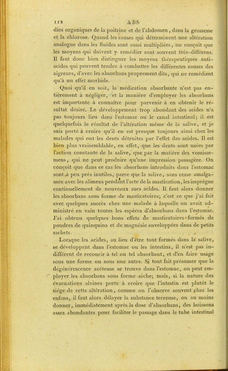 dies organiques de la poitrine et de l'abdomen, dans la grossesse et la chlorose. Quand les causes qui déterminent une altération analogue dans les fluides sont aussi multipliées, on conçoit que les moyens qui doivent y remédier sont souvent très-différens. Il faut donc bien distinguer les moyens thérapeutiques anti- acides qui peuvent tendre à combattre les différentes causes des aigreurs, d'avec les absorbans proprement dits, qui ne remédient qu'à un effet morbide. Quoi qu'il en soit, la médication absorbante n'est pas en- tièrement à négliger, et la manière d'employer les absorbans est importante à connaître pour parvenir à en obtenir le ré- sultat désiré. Le développement trop abondant des acides n'a pas toujours lieu dans l'estomac ou le canal intestinal; il est quelquefois le résultat de l'altération même de la salive, et je suis porté à croire qu'il en est presque toujours ainsi chez les malades qui ont les dents détruites par l'effet des acides. Il est bien plus vraisemblable, en effet, que les dents sont usées par l'action constante de la salive, que par la matière des vomisse- mens, qui ne peut produire qu'une impression passagère. On conçoit que dans ce cas les absorbans introduits dans l'estomac sont .à peu près inutiles, parce que la salive, sans cesse amalga- mée avec les alimens pendant l'acte de la mastication, les imprègne continuellement de nouveaux sucs acides. Il faut alors donner les absorbans sous forme de masticatoires; c'est ce que j'ai fait avec quelques succès chez une malade à laquelle on avait ad- ministré en vain toutes les espèces d'absorbans dans l'estomac. J'ai obtenu quelques bons effets de masticatoires • formés de poudres de quinquina et de magnésie enveloppées dans de petits sachets, Lorsque les acides, au lieu d'être tout formés dans la salive, se développent dans l'estomac ou les intestins, il n'est pas in- différent de recourir à tel ou tel absorbant, et d'en faire usage sous une forme ou sous une autre. Si tout fait présumer que la dégénérescence acéteuse se trouve dans l'estomac, on peut em- ployer les absorbans sous forme sèche; mais, si la nature des évacuations alvines porte à croire que l'intestin est plutôt le siège de cette altération, comme on l'observe souvent .chez les enfans, il faut alors délayer la substance terreuse, ou au moins donner, immédiatement après la dose d'absorbans, des boissons assez abondantes pour faciliter le passage dans le tube intestinal