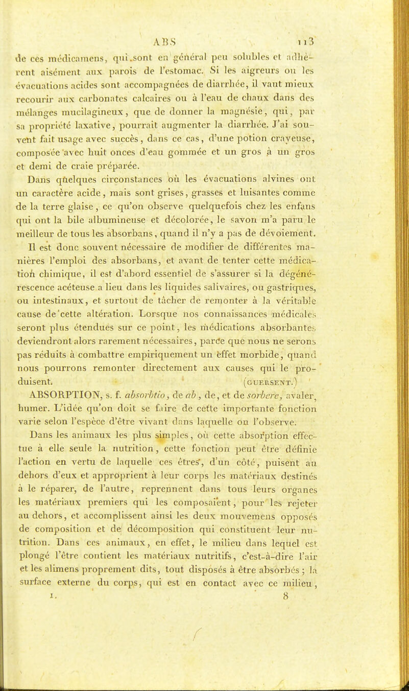 de ces médicamens, qui .sont en général peu solubles et adhè- rent aisément aux parois de l'estomac. Si les aigreurs ou les évacuations acides sont accompagnées de diarrhée, il vaut mieux recourir aux carbonates calcaires ou à l'eau de chaux dans des mélanges mucilagineux, que de donner la magnésie, qui, par sa propriété laxative, pourrait augmenter la diarrhée. J'ai sou- vent fait usage avec succès, dans ce cas, d'une potion crayeuse, composée avec huit onces d'eau gommée et un gros à un gros et demi de craie préparée. Dans quelques circonstances où les évacuations alvines ont un caractère acide, mais sont grises, grasses et luisantes comme de la terre glaise, ce qu'on observe quelquefois chez les enfans qui ont la bile albumineuse et décolorée, le savon m'a paru le meilleur de tous les absorbans, quand il n'y a pas de dévoiement. Il est donc souvent nécessaire de modifier de différentes ma- nières l'emploi des absorbans, et avant de tenter cette médica- tion chimique, il est d'abord essentiel de s'assurer si la dégéné- rescence acéteuse a lieu dans les liquides salivaires, ou gastriques, ou intestinaux, et surtout de tâcher de remonter à la véritable cause de'cette altération. Lorsque nos connaissances médicales seront plus étendues sur ce point, les médications absorbantes deviendront alors rarement nécessaires, parce que nous ne serons pas réduits à combattre empiriquement un effet morbide, quand nous pourrons remonter directement aux causes qui le pro- duisent, (guersent.) ABSORPTION, s. f. absorbtio, de ab, de, et de sorberc, avaler, humer. L'idée qu'on doit se faire de cette importante fonction varie selon l'espèce d'être vivant dans laquelle on l'observe. Dans les animaux les plus simples, où cette absorption effec- tue à elle seule la nutrition, cette fonction peut être définie l'action en vertu de laquelle ces êtres', d'un côté, puisent an dehors d'eux et approprient à leur corps les matériaux destinés à le réparer, de l'autre, reprennent dans tous leurs organes les matériaux premiers qui les composaient, pour les rejeter au dehors, et accomplissent ainsi les deux mouvemens opposés de composition et de décomposition qui constituent leur nu- trition. Dans ces animaux, en effet, le milieu dans lequel est; plongé l'être contient les matériaux nutritifs, c'est-à-dire l'air et les alimens proprement dits, tout disposés à être absorbés ; la surface externe du corps, qui est en contact avec ce milieu, ». 8 * f
