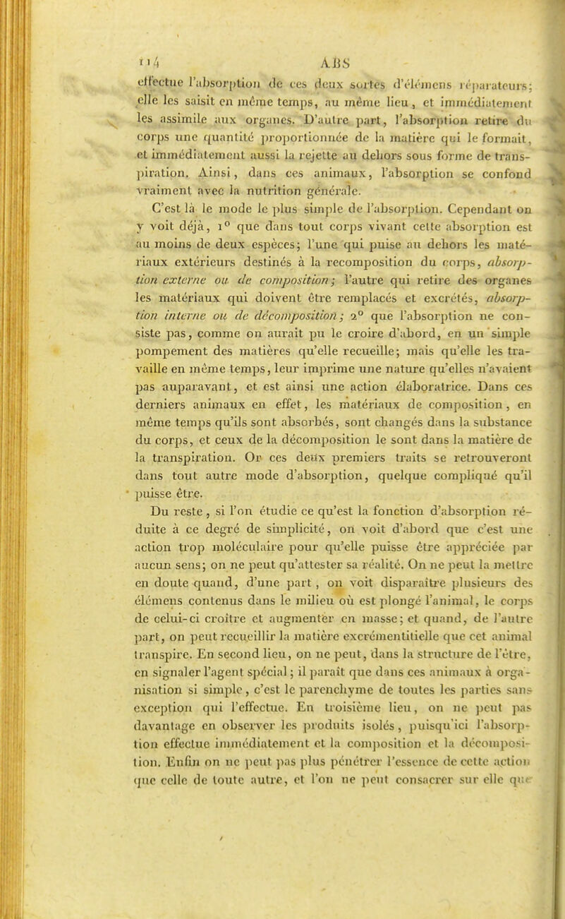i>4 A. US effectue l'absorption de tes deux sortes d'élémens i ('parateurs; elle les saisit eu même temps, nu même lieu, et immédiatemn,i les assimile aux organes. D'autre part, l'absorption retire du corps une quantité proportionnée de la matière qui le formait, et immédiatement aussi la rejette au dehors sous forme de trans- piration. Ainsi, dans ces animaux, l'absorption se confond vraiment avec la nutrition générale. C'est là le mode le plus simple de l'absorption. Cependant on y voit déjà, i° que dans tout corps vivant cette absorption est au moins de deux espèces; l'une qui puise au dehors les maté- riaux extérieurs destinés à la recomposition du corps, absorp- tion externe ou- de composition ; l'autre qui relire des organes les matériaux qui doivent être remplacés et excrétés, absorp- tion interne ou de décomposition ; i° que l'absorption ne con- siste pas, comme on aurait pu le croire d'abord, en un simple pompement des matières qu'elle recueille; mais qu'elle les tra- vaille en même temps, leur imprime une nature qu'elles n'avaient pas auparavant, et est ainsi une action élaboratrice. Dans ces derniers animaux en effet, les matériaux de composition, en même temps qu'ils sont absorbés, sont changés dans la substance du corps, et ceux de la décomposition le sont dans la matière de la transpiration. Or ces deux premiers traits se retrouveront dans tout autre mode d'absorption, quelque compliqué qu'il • puisse être. Du reste, si l'on étudie ce qu'est la fonction d'absorption ré- duite à ce degré de simplicité, on voit d'abord que c'est une action trop moléculaire pour qu'elle puisse être appréciée par aucun sens; on ne peut qu'attester sa réalité. On ne peut la mettre en doute quand, d'une part , on voit disparaître plusieurs des élémens contenus dans le milieu où est plongé l'animal, le corps de celui-ci croître et augmenter en masse; et quand, de l'autre part, on peut recueillir la matière excrémenlilielle que cet animal transpire. En second lieu, on ne peut, dans la structure de l'être, en signaler l'agent spécial ; il parait que dans ces animaux à orga- nisation si simple, c'est le parenchyme de toutes les parties sans exception qui l'effectue. En troisième lieu, on ne peut pas davantage en observer les produits isolés, puisqu'ici l'absorp- tion effectue immédiatement et la composition et la décomposi- tion. Enfin on ne peut pas plus pénétrer l'essence de cette action que celle de toute autre, et l'on ne peut consacrer sur elle q> /