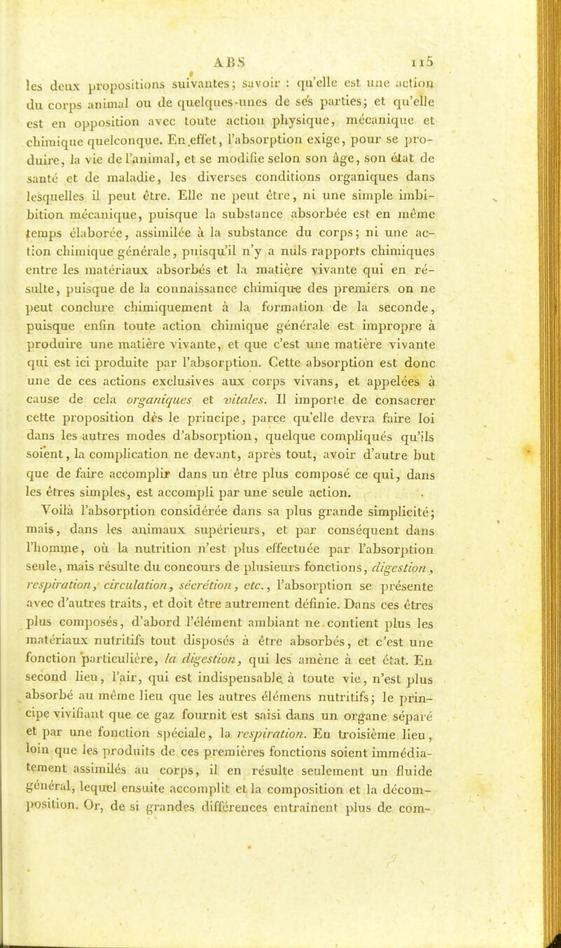 les deux propositions suivantes; savoir : qu'elle est une action du corps animal ou de quelques-unes de ses parties; et qu'elle est en opposition avec toute action physique, mécanique et chimique quelconque. En.effet, l'absorption exige, pour se pro- duire, la vie de l'animal, et se modifie selon son âge, son état de saute et de maladie, les diverses conditions organiques dans lesquelles il peut être. Elle ne peut être, ni une simple irnbi- bition mécanique, puisque la substance absorbée est en même temps élaborée, assimilée à la substance du corps; ni une ac- tion chimique générale, puisqu'il n'y a nuls rapports chimiques entre les matériaux absorbés et la matière vivante qui en ré- sulte, puisque de la connaissance chimique des premiers on ne peut conclure chimiquement à la formation de la seconde, puisque enfin toute action chimique générale est impropre à produire une matière vivante, et que c'est une matière vivante qui est ici produite par l'absorption. Cette absorption est donc une de ces actions exclusives aux corps vivans, et appelées à cause de cela organiques et vitales. Il importe de consacrer cette proposition dès le principe, parce qu'elle devra faire loi dans les autres modes d'absorption, quelque compliqués qu'ils soient, la complication ne devant, après tout, avoir d'autre but que de faire accomplir dans un être plus composé ce qui, dans les êtres simples, est accompli par une seule action. Voilà l'absorption considérée dans sa plus grande simplicité; mais, dans les animaux supérieurs, et par conséquent dans l'homme, où la nutrition n'est plus effectuée par l'absorption seule, mais résulte du concours de plusieurs fonctions, digestion, respiration, circulation, sécrétion, etc., l'absorption se présente avec d'autres traits, et doit être autrement définie. Dans ces êtres plus composés, d'abord l'élément ambiant ne.contient plus les matériaux nutritifs tout disposés à être absorbés, et c'est une fonction particulière, la digestion, qui les amène à cet état. En second lieu, l'air, qui est indispensable, à toute vie, n'est plus absorbé au même lieu que les autres élémens nutritifs; le prin- cipe vivifiant que ce gaz fournit est saisi dans un organe séparé et par une fonction spéciale, la respiration. En troisième lieu, loin que les produits de ces premières fonctions soient immédia- tement assimilés au corps, il en résulte seulement un fluide général, lequel ensuite accomplit et la composition et la décom- position. Or, de si grandes différences entraînent plus de com-