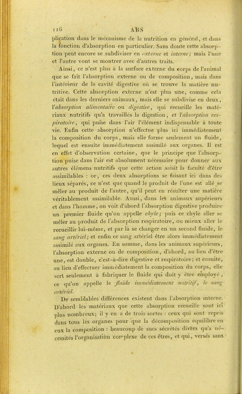 no' AîiS plication dans le mécanisme de la nutrition en général, et dans la fonction d'absorption en particulier. Sans doute cette absorp- tion peut encore se subdiviser en externe et interne; mais l'une et l'autre vont se montrer avec d'autres traits. Ainsi, ce n'est plus à la surface externe du corps de l'animal que se fait l'absorption externe ou de composition, mais dans l'intérieur de la cavité digestive où se trouve la matière nu- tritive. Cette absorption externe n'est plus une, comme cela était dans les derniers animaux, mais elle se subdivise en deux, Vabsorption alimentaire ou digestive, qui recueille les maté- riaux nutritifs qu'a travaillés la digestion , et l'absorption res- piratoire , qui puise dans l'air l'élément indispensable à toute vie. Enfin cette absorption n'effectue plus ici immédiatement la composition du corps, mais elle forme seulement un fluide, lequel est ensuite immédiatement assimilé aux organes. Il est en effet d'observation certaine, que le principe que l'absorp- tion puise dans l'air est absolument nécessaire pour donner aux autres élémens nutritifs que cette action saisit la faculté d'être assimilables : or, ces deux absorptions se faisant ici dans des lieux séparés, ce n'est que quand le produit de l'une est allé se mêler au produit de l'autre, qu'il peut en résulter une matière véritablement assimilable. Aussi, dans les animaux supérieurs et dans l'homme, on voit d'abord l'absorption digestive produire un premier fluide qu'on appelle chyle; puis ce chyle aller se mêler au produit de l'absorption respiratoire, ou mieux aller le recueillir lui-même, et par là se changer en un second fluide, le sang artériel; et enfin ce sang artériel être alors immédiatement assimilé aux organes. En somme, dans les animaux supérieurs, l'absorption externe ou de composition, d'abord, au lieu d'être une, est double, c'est-à-dire digestive et respiratoire; et ensuite, au lieu d'effectuer immédiatement la composition du corps, elle sert seulement à fabriquer le fluide qui doit y être employé , ce qu'on appelle le /laide immédiatement nutritif, le sang artériel. De semblables différences existent dans l'absorption interne. D'abord les matériaux que cette absorption recueille sont ici plus nombreux; il y en a de trois sortes : ceux qui sont repris dans tous les organes pour que la décomposition équilibre en eux la composition : beaucoup de sucs sécrétés divers qu'a né- cessités l'organisation complexe de ces êtres, et qui, versés sans