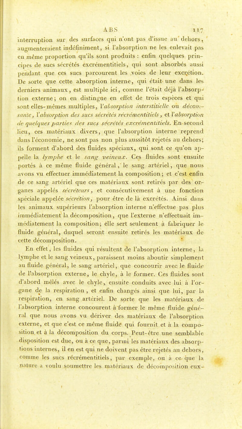 A.BS H7 interruption sur des surfaces qui n'ont pas d'issue au'dehors, augmenteraient indéfiniment, si l'absorption ne les enlevait pas en même proportion qu'ils sont produits : enfin quelques prin- cipes de sucs sécrétés excrémentitiels, qui sont absorbés aussi pendant que ces sucs parcourent les voies de leur excrétion. De sorte que cette absorption interne, qui était-une dans les derniers animaux, est multiple ici, comme l'était déjà l'absorp- tion externe ; on en distingue en effet de trois espèces et qui sont elles-mêmes multiples, l'absorption interstitielle ou décorii- sante, l'absorption des sucs sécrétés récrémentitiels, et l'absorption df quelques parties des sucs sécrétés excrémentitiels. En second lieu, ces matériaux divers, que l'absorption interne reprend dans l'économie, ne sont pas non plus aussitôt rejetés au dehors; ils forment d'abord des fluides spéciaux, qui sont ce qu'on ap- pelle la lymphe et le sang veineux. Ces fluides sont ensuite portés à ce même fluide général , le sang artériel, que nous avons vu effectuer immédiatement la composition; et c'est enfin de ce sang artériel que ces matériaux sont retirés par des or- ganes appelés sécréteurs, et consécutivement à une fonction spéciale appelée sécrétion, pour être de là excrétés. Ainsi dans les animaux supérieurs l'absorption interne n'effectue pas plus immédiatement la décomposition, que l'externe n'effectuait im- médiatement la composition; elle sert seulement à fabriquer le fluide général, duquel seront ensuite retirés les matériaux de cette décomposition. En effet, les fluides qui résultent de l'absorption interne, la lymphe et le sang veineux, paraissent moins aboutir simplement au fluide général, le sang artériel, que concourir avec le fluide de ^absorption externe, le chyle, à le former. Ces fluides sont d'abord mêlés avec le chyle, ensuite conduits avec lui à l'or- gane de la respiration , et enfin changés ainsi que lui, par la respiration, en sang artériel. De sorte que les matériaux de l'absorption interne concourent à former le même fluide géné- ral que nous avons vu dériver des matériaux de l'absorption externe, et que c'est ce même fluide qui fournit et à la compo- sition, et à la décomposition du corps. Peut-être une semblable disposition est due, ou à ce que, parmi les matériaux des absorp- tions internes, il en est qui ne doivent pas être rejetés au dehors, comme les sucs récrémentitiels, par exemple, ou à ce que la nature a voulu soumettre les matériaux de décomposition eux-