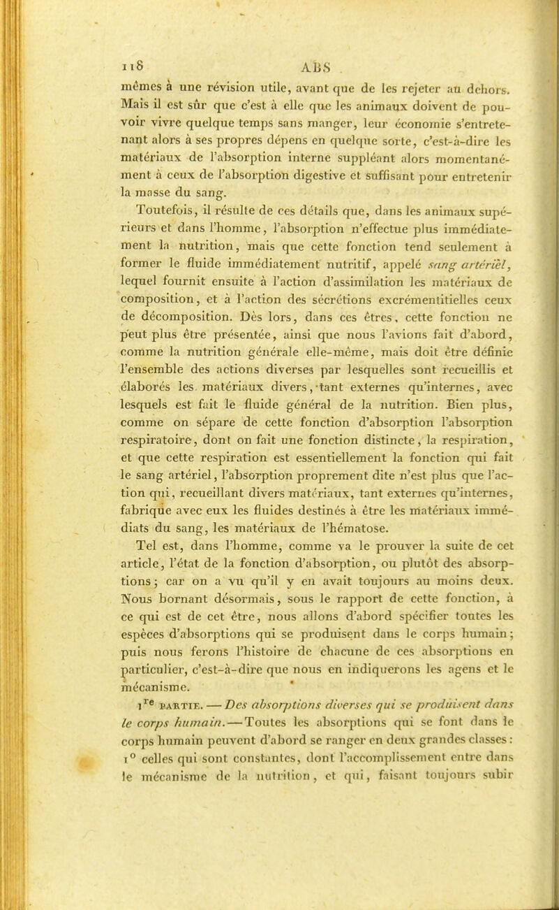 i iS ABS . mêmes à une révision utile, avant que de les rejeter au dehors. Mais il est sûr que c'est à elle que les animaux doivent de pou- voir vivre quelque temps sans manger, leur économie s'entrete- nant alors à ses propres dépens en quelque sorte, c'est-à-dire les matériaux de l'absorption interne suppléant alors momentané- ment à ceux de l'absorption digestive et suffisant pour entretenir la masse du sang. Toutefois, il résulte de ces détails que, dans les animaux supé- rieurs et dans l'homme, l'absorption n'effectue plus immédiate- ment la nutrition, mais que cette fonction tend seulement à former le fluide immédiatement nutritif, appelé sang artériel, lequel fournit ensuite à l'action d'assimilation les matériaux de composition, et à l'action des sécrétions excrémentitielles ceux de décomposition. Dès lors, dans ces êtres, cette fonction ne peut plus être présentée, ainsi que nous l'avions fait d'abord, comme la nutrition générale elle-même, mais doit être définie l'ensemble des actions diverses par lesquelles sont recueillis et élaborés les matériaux divers, tant externes qu'internes, avec lesquels est fuit le fluide général de la nutrition. Bien plus, comme on sépare de cette fonction d'absorption l'absorption respiratoire, donl on fait une fonction distincte, la respiration, et que cette respiration est essentiellement la fonction qui fait le sang artériel, l'absorption proprement dite n'est plus que l'ac- tion qui, recueillant divers matériaux, tant externes qu'internes, fabrique avec eux les fluides destinés à être les matériaux immé- diats du sang, les matériaux de l'hématose. Tel est, dans l'homme, comme va le prouver la suite de cet article, l'état de la fonction d'absorption, ou plutôt des absorp- tions ; car on a vu qu'il y en avait toujours au moins deux. Nous bornant désormais, sous le rapport de cette fonction, à ce qui est de cet être, nous allons d'abord spécifier toutes les espèces d'absorptions qui se produisent dans le corps humain; puis nous ferons l'histoire de chacune de ces absorptions en particulier, c'est-à-dire que nous en indiquerons les agens et le mécanisme. ire partif. — Des absorptions diverses qui se produisent dans le corps humain. — Toutes les absorptions qui se font dans le corps humain peuvent d'abord se ranger en deux grandes classes : i° celles qui sont constantes, dont l'accomplissement entre dans le mécanisme de la nulrilion, et qui, faisant toujours subir